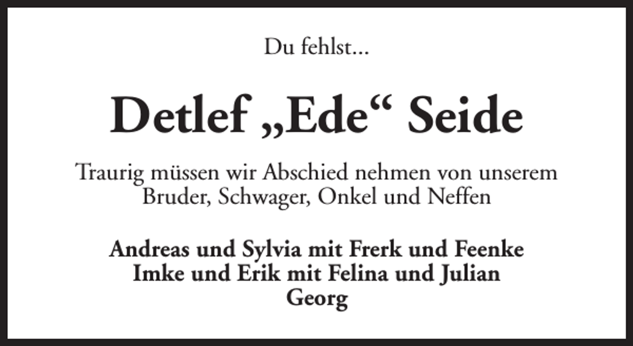 <p>Du fehlst...</p><p>Detlef „Ede“ Seide<br />Traurig müssen wir Abschied nehmen von unserem<br />Bruder, Schwager, Onkel und Neffen<br />Andreas und Sylvia mit Frerk und Feenke<br />Imke und Erik mit Felina und Julian<br />Georg</p>