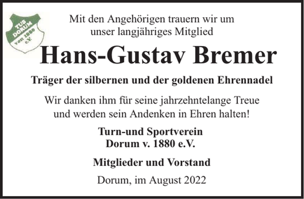 <p>Mit den Angehörigen trauern wir um<br />unser langjähriges Mitglied</p><p>Hans-Gustav Bremer<br />Träger der silbernen und der goldenen Ehrennadel<br />Wir danken ihm für seine jahrzehntelange Treue<br />und werden sein Andenken in Ehren halten!<br />Turn-und Sportverein<br />Dorum v. 1880 e.V.<br />Mitglieder und Vorstand<br />Dorum, im August 2022</p>