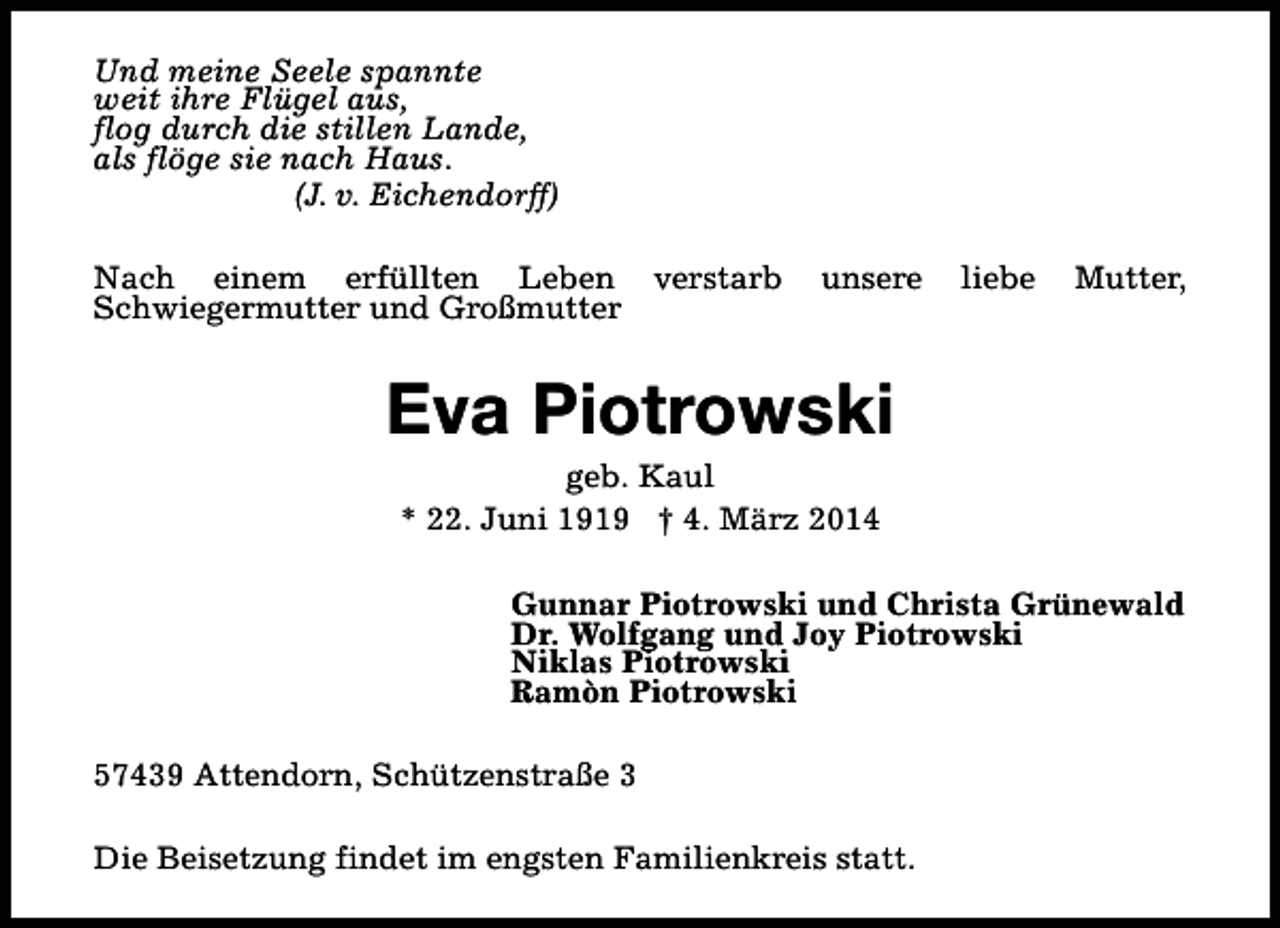 <p>Und meine Seele spannte<br />weit ihre Flügel aus,<br />flog durch die stillen Lande,<br />als flöge sie nach Haus.<br />(J. v. Eichendorff)<br />Nach einem erfüllten Leben verstarb<br />Schwiegermutter und Großmutter</p><p>unsere</p><p>liebe</p><p>Mutter,</p><p>Eva Piotrowski<br />geb. Kaul<br />* 22. Juni 1919 † 4. März 2014</p><p>Gunnar Piotrowski und Christa Grünewald<br />Dr. Wolfgang und Joy Piotrowski<br />Niklas Piotrowski<br />Ramòn Piotrowski<br />57439 Attendorn, Schützenstraße 3<br />Die Beisetzung findet im engsten Familienkreis statt.</p>