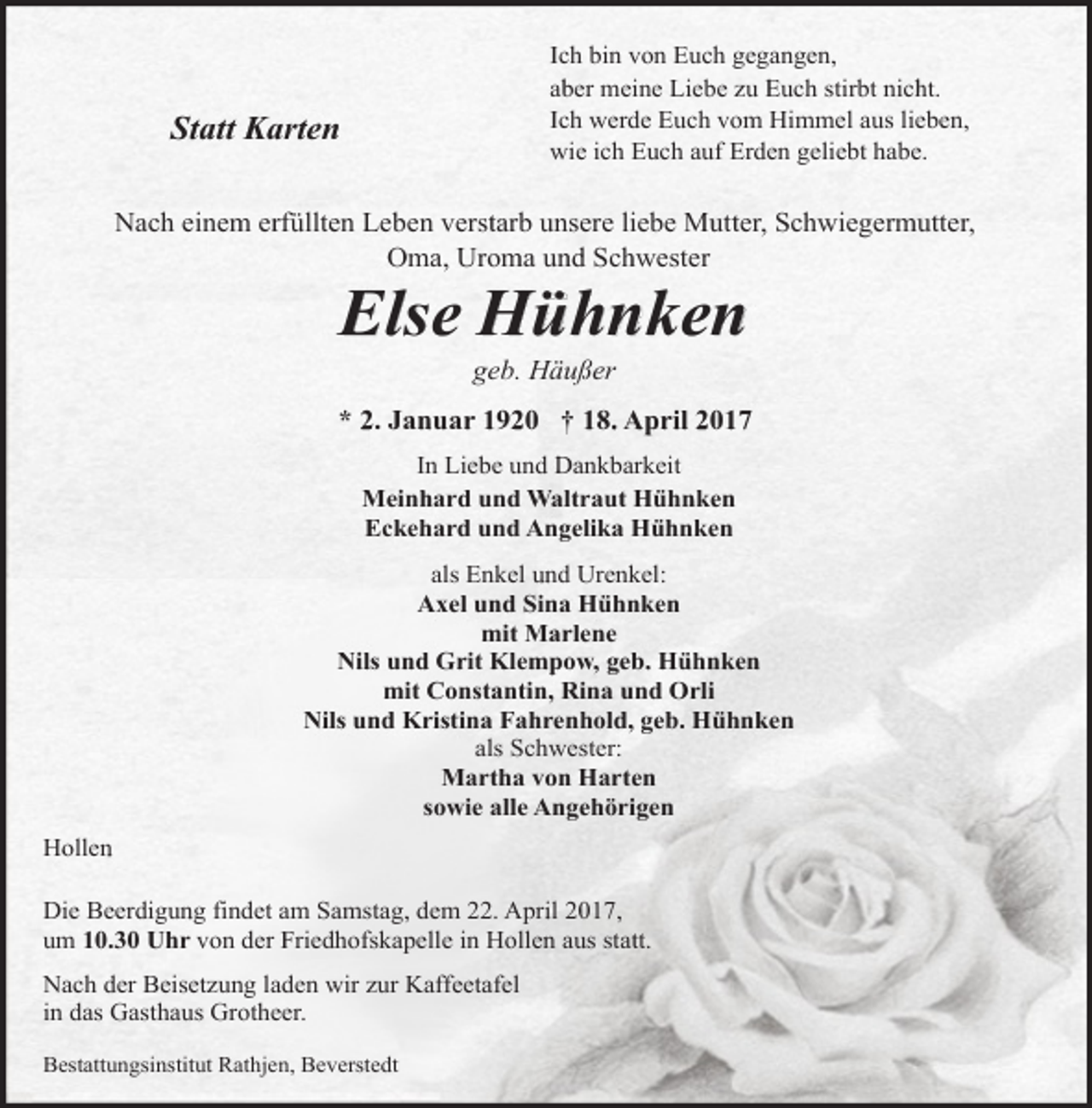 <p>Ich bin von Euch gegangen,<br />aber meine Liebe zu Euch stirbt nicht.<br />Ich werde Euch vom Himmel aus lieben,<br />wie ich Euch auf Erden geliebt habe.</p><p>Statt Karten</p><p>Nach einem erfüllten Leben verstarb unsere liebe Mutter, Schwiegermutter,<br />Oma, Uroma und Schwester</p><p>Else Hühnken<br />geb. Häußer</p><p>* 2. Januar 1920 † 18. April 2017<br />In Liebe und Dankbarkeit<br />Meinhard und Waltraut Hühnken<br />Eckehard und Angelika Hühnken<br />als Enkel und Urenkel:<br />Axel und Sina Hühnken<br />mit Marlene<br />Nils und Grit Klempow, geb. Hühnken<br />mit Constantin, Rina und Orli<br />Nils und Kristina Fahrenhold, geb. Hühnken<br />als Schwester:<br />Martha von Harten<br />sowie alle Angehörigen<br />Hollen<br />Die Beerdigung findet am Samstag, dem 22. April 2017,<br />um 10.30 Uhr von der Friedhofskapelle in Hollen aus statt.<br />Nach der Beisetzung laden wir zur Kaffeetafel<br />in das Gasthaus Grotheer.<br />Bestattungsinstitut Rathjen, Beverstedt</p>