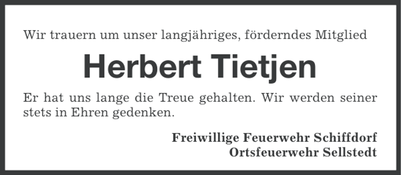 <p>Wir trauern um unser langjähriges, förderndes Mitglied</p><p>Herbert Tietjen<br />Er hat uns lange die Treue gehalten. Wir werden seiner<br />stets in Ehren gedenken.<br />Freiwillige Feuerwehr Schiffdorf<br />Ortsfeuerwehr Sellstedt</p>