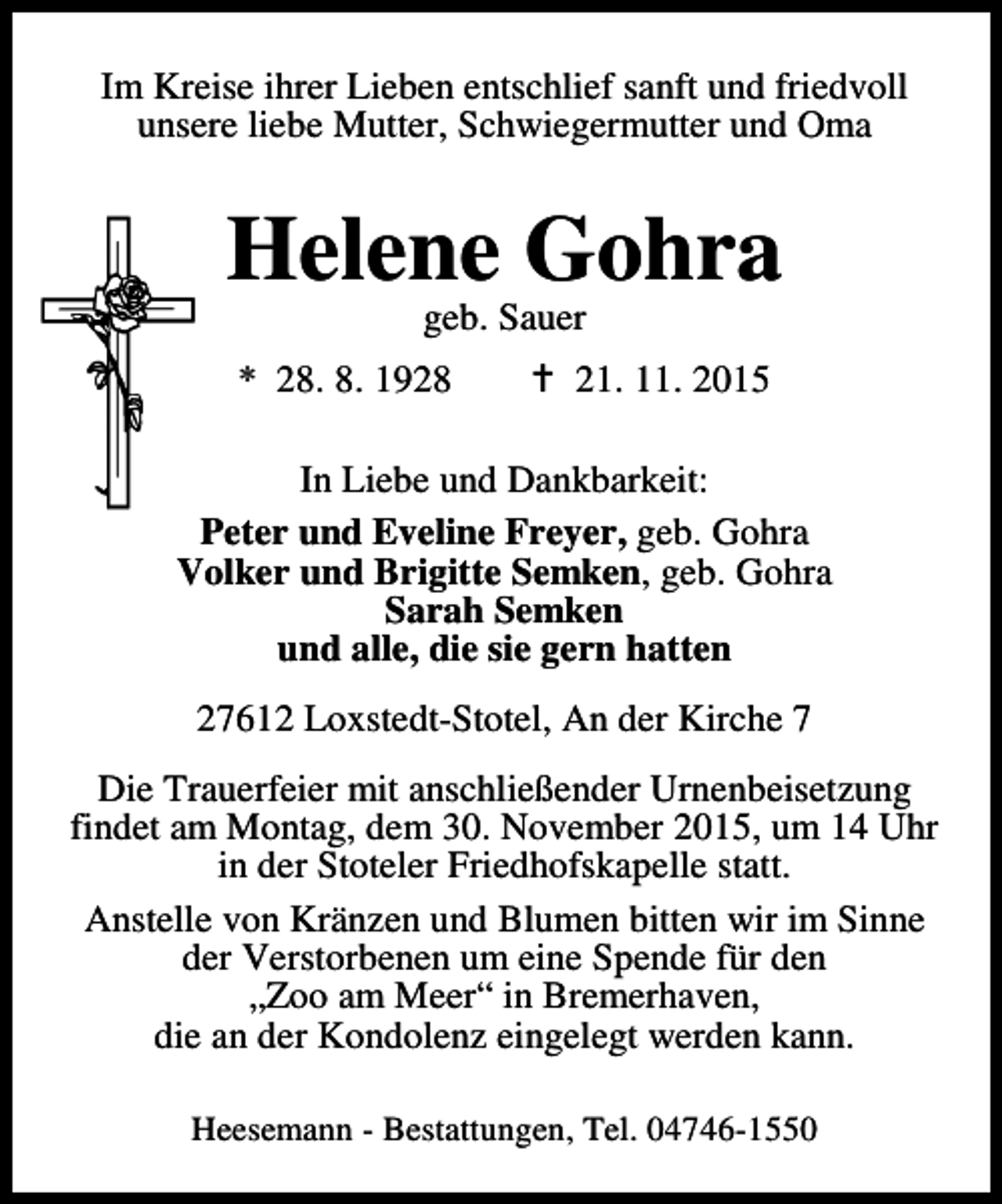 <p>Im Kreise ihrer Lieben entschlief sanft und friedvoll<br />unsere liebe Mutter, Schwiegermutter und Oma</p><p>Helene Gohra<br />geb. Sauer</p><p>* 28. 8. 1928</p><p>B 21. 11. 2015</p><p>In Liebe und Dankbarkeit:<br />Peter und Eveline Freyer, geb. Gohra<br />Volker und Brigitte Semken, geb. Gohra<br />Sarah Semken<br />und alle, die sie gern hatten<br />27612 Loxstedt-Stotel, An der Kirche 7<br />Die Trauerfeier mit anschließender Urnenbeisetzung<br />findet am Montag, dem 30. November 2015, um 14 Uhr<br />in der Stoteler Friedhofskapelle statt.<br />Anstelle von Kränzen und Blumen bitten wir im Sinne<br />der Verstorbenen um eine Spende für den<br />„Zoo am Meer“ in Bremerhaven,<br />die an der Kondolenz eingelegt werden kann.<br />Heesemann - Bestattungen, Tel. 04746-1550</p>