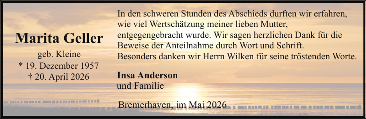 <p>Marita Geller<br />geb. Kleine<br />* 19. Dezember 1957<br />† 20. April 2026</p><p>In den schweren Stunden des Abschieds durften wir erfahren,<br />wie viel Wertschätzung meiner lieben Mutter,<br />entgegengebracht wurde. Wir sagen herzlichen Dank für die<br />Beweise der Anteilnahme durch Wort und Schrift.<br />Besonders danken wir Herrn Wilken für seine tröstenden Worte.</p><p>Insa Anderson<br />und Familie<br />Bremerhaven, im Mai 2026</p>