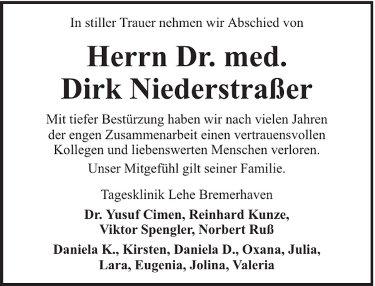 <p>In stiller Trauer nehmen wir Abschied von</p><p>Herrn Dr. med.<br />Dirk Niederstraßer<br />Mit tiefer Bestürzung haben wir nach vielen Jahren<br />der engen Zusammenarbeit einen vertrauensvollen<br />Kollegen und liebenswerten Menschen verloren.<br />Unser Mitgefühl gilt seiner Familie.<br />Tagesklinik Lehe Bremerhaven<br />Dr. Yusuf Cimen, Reinhard Kunze,<br />Viktor Spengler, Norbert Ruß<br />Daniela K., Kirsten, Daniela D., Oxana, Julia,<br />Lara, Eugenia, Jolina, Valeria</p>