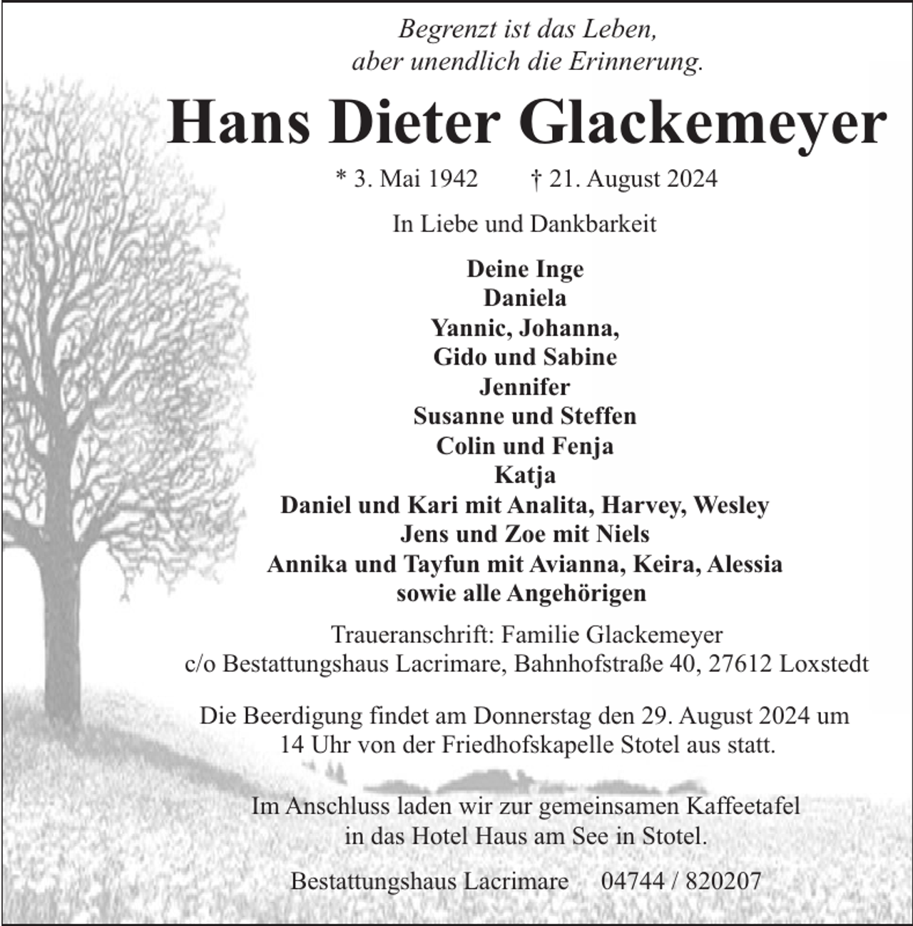 <p>Begrenzt ist das Leben,<br />aber unendlich die Erinnerung.</p><p>Hans Dieter Glackemeyer<br />* 3. Mai 1942</p><p>† 21. August 2024</p><p>In Liebe und Dankbarkeit<br />Deine Inge<br />Daniela<br />Yannic, Johanna,<br />Gido und Sabine<br />Jennifer<br />Susanne und Steffen<br />Colin und Fenja<br />Katja<br />Daniel und Kari mit Analita, Harvey, Wesley<br />Jens und Zoe mit Niels<br />Annika und Tayfun mit Avianna, Keira, Alessia<br />sowie alle Angehörigen<br />Traueranschrift: Familie Glackemeyer<br />c/o Bestattungshaus Lacrimare, Bahnhofstraße 40, 27612 Loxstedt<br />Die Beerdigung findet am Donnerstag den 29. August 2024 um<br />14 Uhr von der Friedhofskapelle Stotel aus statt.<br />Im Anschluss laden wir zur gemeinsamen Kaffeetafel<br />in das Hotel Haus am See in Stotel.<br />Bestattungshaus Lacrimare</p><p>04744 / 820207</p>