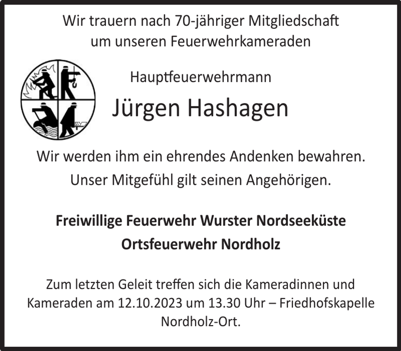 <p>Wir trauern nach 70-jähriger Mitgliedschaft<br />um unseren Feuerwehrkameraden<br />Hauptfeuerwehrmann</p><p>Jürgen Hashagen<br />Wir werden ihm ein ehrendes Andenken bewahren.<br />Unser Mitgefühl gilt seinen Angehörigen.<br />Freiwillige Feuerwehr Wurster Nordseeküste<br />Ortsfeuerwehr Nordholz<br />Zum letzten Geleit treﬀen sich die Kameradinnen und<br />Kameraden am 12.10.2023 um 13.30 Uhr – Friedhofskapelle<br />Nordholz-Ort.</p>