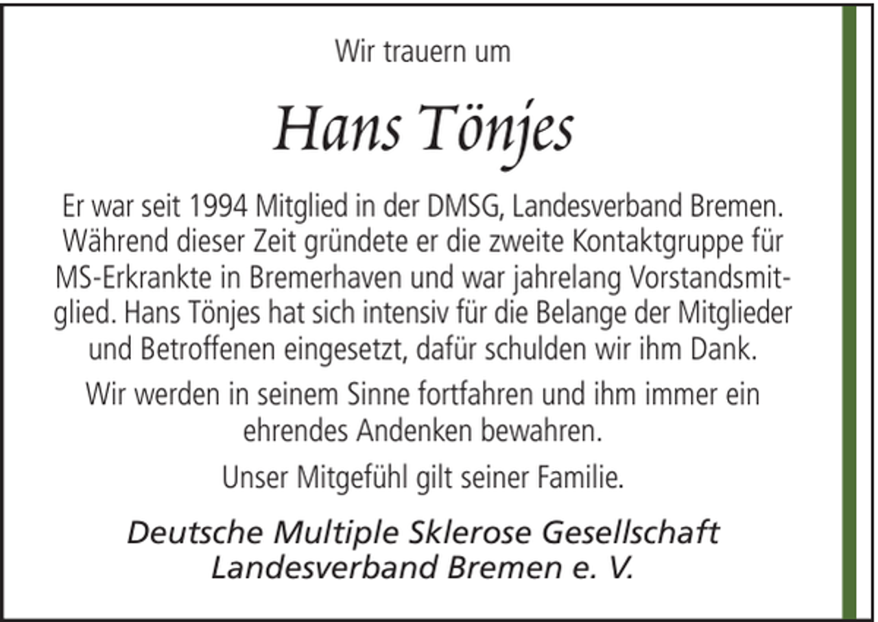 <p>Wir trauern um</p><p>Hans Tönjes<br />Er war seit 1994 Mitglied in der DMSG, Landesverband Bremen.<br />Während dieser Zeit gründete er die zweite Kontaktgruppe für<br />MS-Erkrankte in Bremerhaven und war jahrelang Vorstandsmitglied. Hans Tönjes hat sich intensiv für die Belange der Mitglieder<br />und Betroffenen eingesetzt, dafür schulden wir ihm Dank.<br />Wir werden in seinem Sinne fortfahren und ihm immer ein<br />ehrendes Andenken bewahren.<br />Unser Mitgefühl gilt seiner Familie.<br />Deutsche Multiple Sklerose Gesellschaft<br />Landesverband Bremen e. V.</p>
