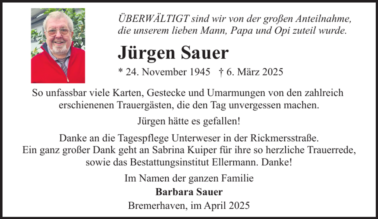 <p>ÜBERWÄLTIGT sind wir von der großen Anteilnahme,<br />die unserem lieben Mann, Papa und Opi zuteil wurde.</p><p>Jürgen Sauer</p><p>* 24. November 1945 † 6. März 2025</p><p>So unfassbar viele Karten, Gestecke und Umarmungen von den zahlreich<br />erschienenen Trauergästen, die den Tag unvergessen machen.<br />Jürgen hätte es gefallen!<br />Danke an die Tagespflege Unterweser in der Rickmersstraße.<br />Ein ganz großer Dank geht an Sabrina Kuiper für ihre so herzliche Trauerrede,<br />sowie das Bestattungsinstitut Ellermann. Danke!<br />Im Namen der ganzen Familie<br />Barbara Sauer<br />Bremerhaven, im April 2025</p>