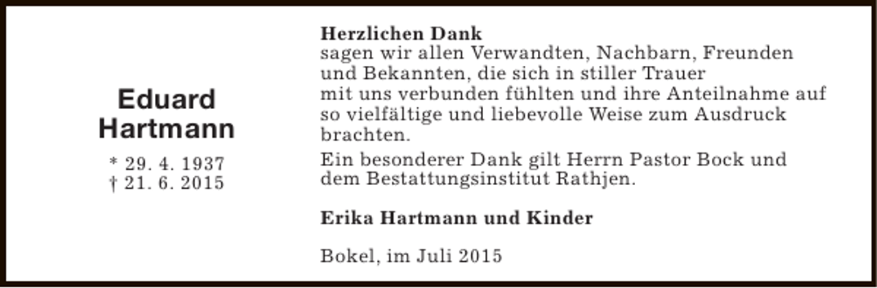 <p>Eduard<br />Hartmann<br />* 29. 4. 1937<br />† 21. 6. 2015</p><p>Herzlichen Dank<br />sagen wir allen Verwandten, Nachbarn, Freunden<br />und Bekannten, die sich in stiller Trauer<br />mit uns verbunden fühlten und ihre Anteilnahme auf<br />so vielfältige und liebevolle Weise zum Ausdruck<br />brachten.<br />Ein besonderer Dank gilt Herrn Pastor Bock und<br />dem Bestattungsinstitut Rathjen.<br />Erika Hartmann und Kinder<br />Bokel, im Juli 2015</p>