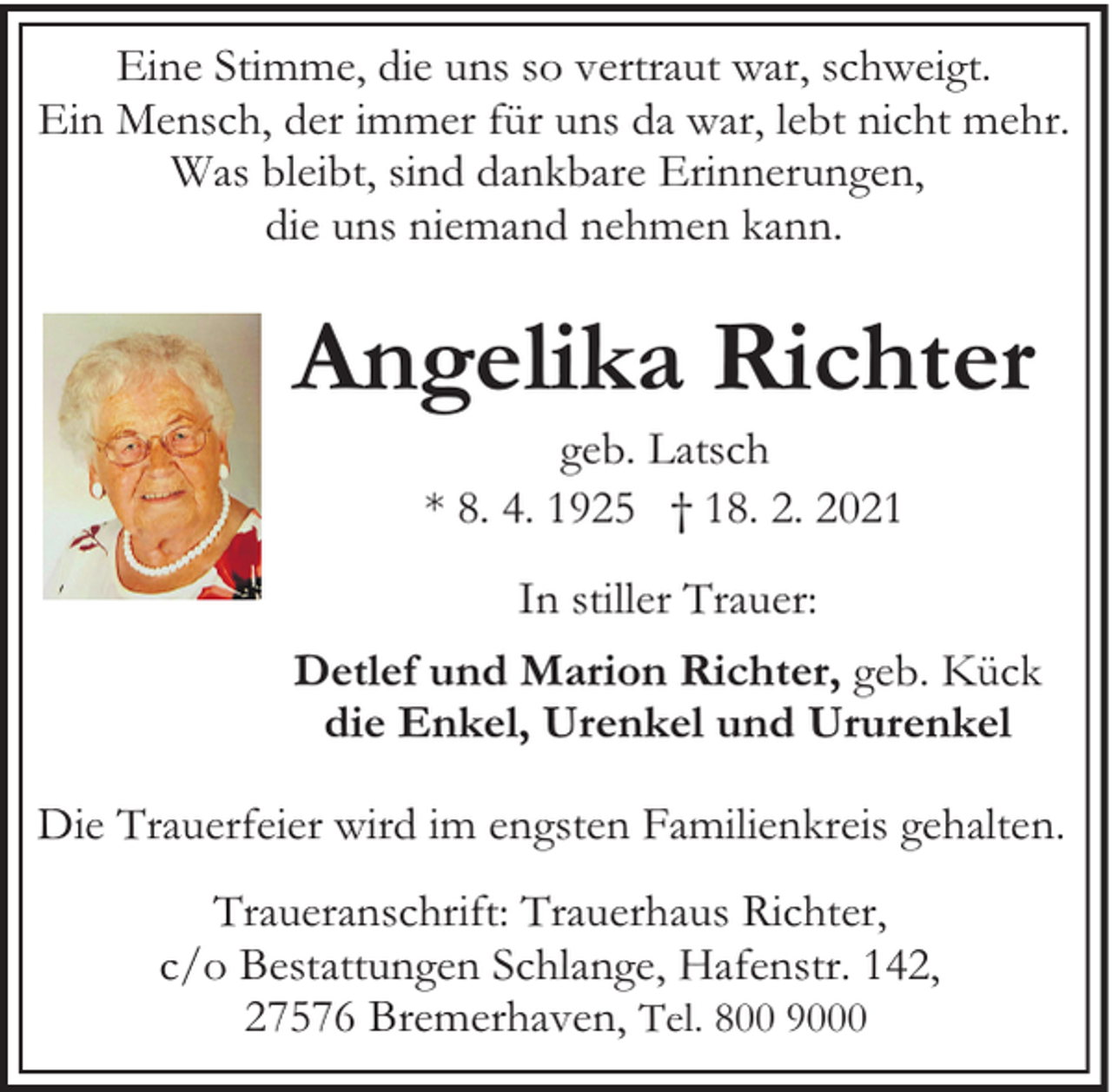 <p>Eine Stimme, die uns so vertraut war, schweigt.<br />Ein Mensch, der immer für uns da war, lebt nicht mehr.<br />Was bleibt, sind dankbare Erinnerungen,<br />die uns niemand nehmen kann.</p><p>Angelika Richter<br />geb. Latsch<br />* 8. 4. 1925 † 18. 2. 2021<br />In stiller Trauer:<br />Detlef und Marion Richter, geb. Kück<br />die Enkel, Urenkel und Ururenkel<br />Die Trauerfeier wird im engsten Familienkreis gehalten.<br />Traueranschrift: Trauerhaus Richter,<br />c/o Bestattungen Schlange, Hafenstr. 142,<br />27576 Bremerhaven, Tel. 800 9000</p>