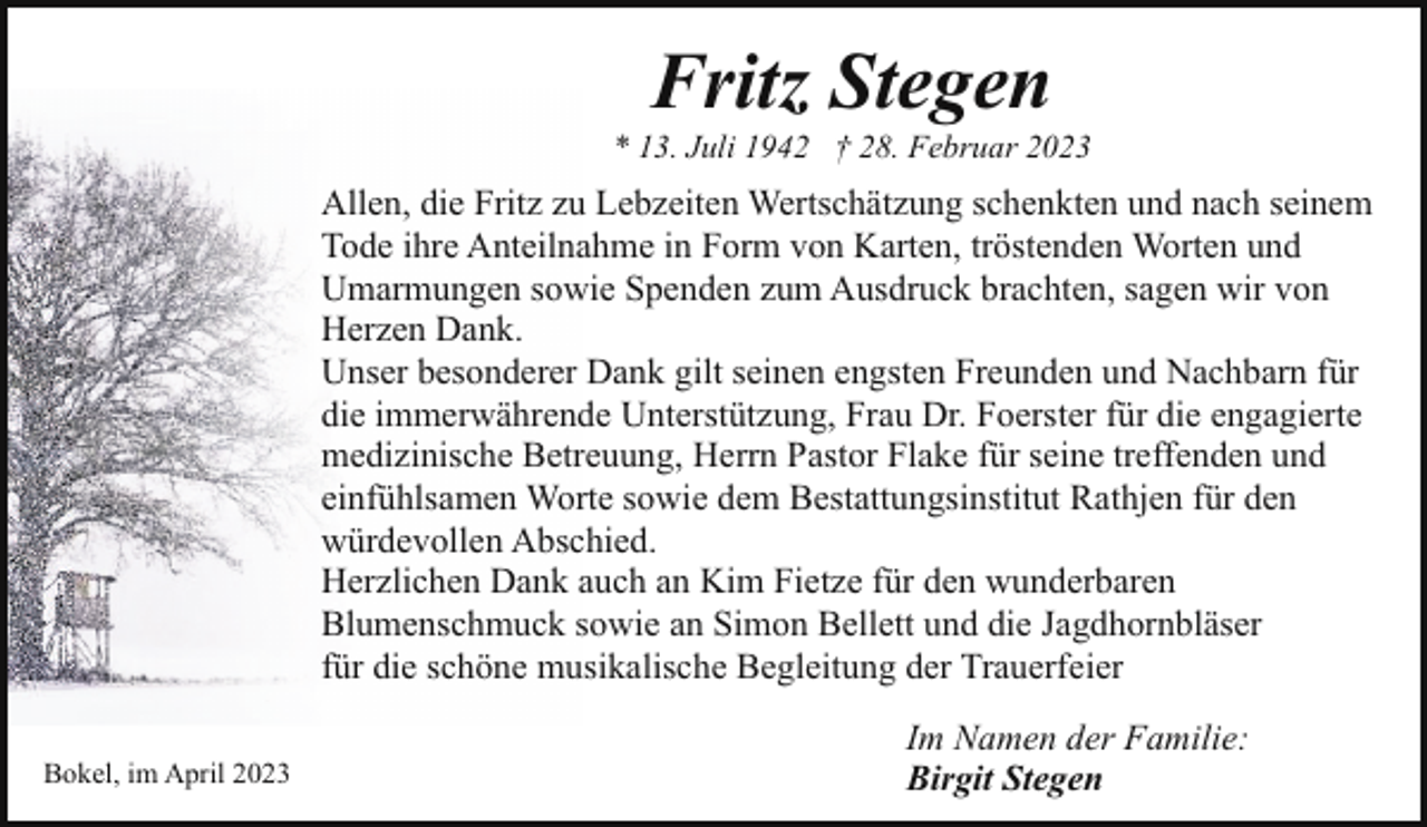 <p>Fritz Stegen</p><p>* 13. Juli 1942 † 28. Februar 2023</p><p>Allen, die Fritz zu Lebzeiten Wertschätzung schenkten und nach seinem<br />Tode ihre Anteilnahme in Form von Karten, tröstenden Worten und<br />Umarmungen sowie Spenden zum Ausdruck brachten, sagen wir von<br />Herzen Dank.<br />Unser besonderer Dank gilt seinen engsten Freunden und Nachbarn für<br />die immerwährende Unterstützung, Frau Dr. Foerster für die engagierte<br />medizinische Betreuung, Herrn Pastor Flake für seine treffenden und<br />einfühlsamen Worte sowie dem Bestattungsinstitut Rathjen für den<br />würdevollen Abschied.<br />Herzlichen Dank auch an Kim Fietze für den wunderbaren<br />Blumenschmuck sowie an Simon Bellett und die Jagdhornbläser<br />für die schöne musikalische Begleitung der Trauerfeier<br />Bokel, im April 2023</p><p>Im Namen der Familie:<br />Birgit Stegen</p>