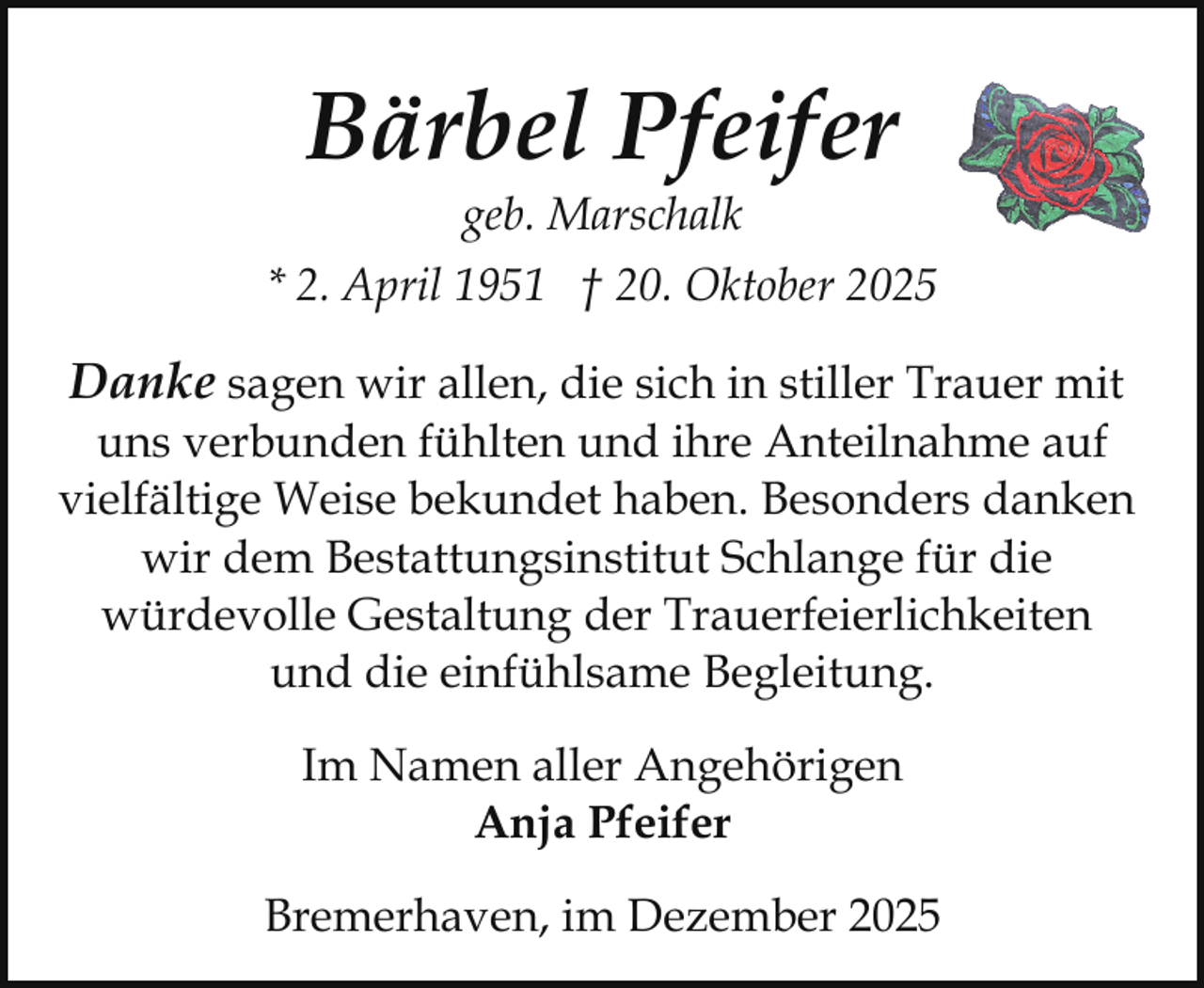 <p>Bärbel Pfeifer<br />geb. Marschalk</p><p>* 2. April 1951 † 20. Oktober 2025</p><p>Danke sagen wir allen, die sich in stiller Trauer mit</p><p>uns verbunden fühlten und ihre Anteilnahme auf<br />vielfältige Weise bekundet haben. Besonders danken<br />wir dem Bestattungsinstitut Schlange für die<br />würdevolle Gestaltung der Trauerfeierlichkeiten<br />und die einfühlsame Begleitung.<br />Im Namen aller Angehörigen<br />Anja Pfeifer<br />Bremerhaven, im Dezember 2025</p>