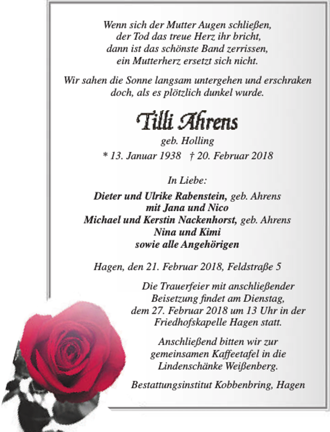 <p>Wenn sich der Mutter Augen schließen,<br />der Tod das treue Herz ihr bricht,<br />dann ist das schönste Band zerrissen,<br />ein Mutterherz ersetzt sich nicht.<br />Wir sahen die Sonne langsam untergehen und erschraken<br />doch, als es plötzlich dunkel wurde.</p><p>Tillli Ahrenns</p><p>geb. Holling<br />* 13. Januar 1938 † 20. Februar 2018<br />In Liebe:<br />Dieter und Ulrike Rabenstein, geb. Ahrens<br />mit Jana und Nico<br />Michael und Kerstin Nackenhorst, geb. Ahrens<br />Nina und Kimi<br />sowie alle Angehörigen<br />Hagen, den 21. Februar 2018, Feldstraße 5<br />Die Trauerfeier mit anschließender<br />Beisetzung findet am Dienstag,<br />dem 27. Februar 2018 um 13 Uhr in der<br />Friedhofskapelle Hagen statt.<br />Anschließend bitten wir zur<br />gemeinsamen Kaffeetafel in die<br />Lindenschänke Weißenberg.<br />Bestattungsinstitut Kobbenbring, Hagen</p>