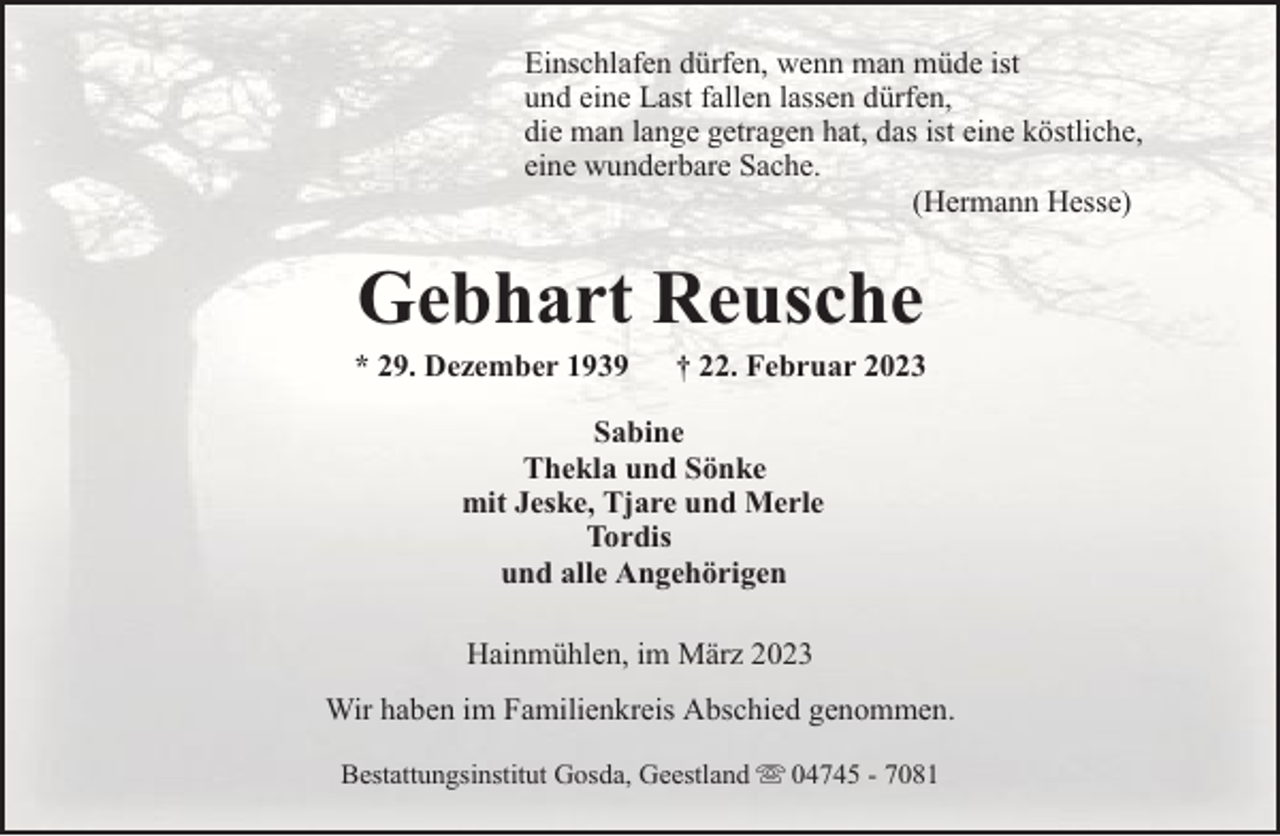 <p>Einschlafen dürfen, wenn man müde ist<br />und eine Last fallen lassen dürfen,<br />die man lange getragen hat, das ist eine köstliche,<br />eine wunderbare Sache.<br />(Hermann Hesse)</p><p>Gebhart Reusche</p><p>* 29. Dezember 1939</p><p>† 22. Februar 2023</p><p>Sabine<br />Thekla und Sönke<br />mit Jeske, Tjare und Merle<br />Tordis<br />und alle Angehörigen<br />Hainmühlen, im März 2023<br />Wir haben im Familienkreis Abschied genommen.<br />Bestattungsinstitut Gosda, Geestland</p><p>04745 - 7081</p>