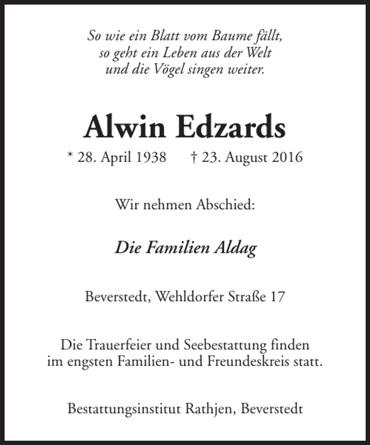 <p>So wie ein Blatt vom Baume fällt,<br />so geht ein Leben aus der Welt<br />und die Vögel singen weiter.</p><p>Alwin Edzards</p><p>* 28. April 1938</p><p>† 23. August 2016</p><p>Wir nehmen Abschied:</p><p>Die Familien Aldag<br />Beverstedt, Wehldorfer Straße 17<br />Die Trauerfeier und Seebestattung finden<br />im engsten Familien- und Freundeskreis statt.<br />Bestattungsinstitut Rathjen, Beverstedt</p>