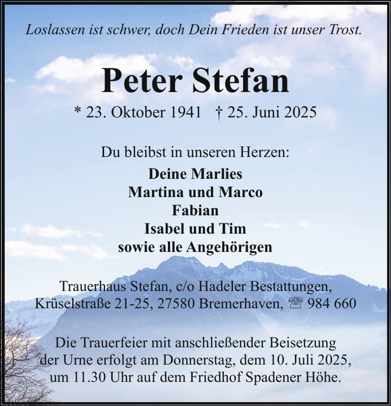 <p>Loslassen ist schwer, doch Dein Frieden ist unser Trost.</p><p>Peter Stefan</p><p>* 23. Oktober 1941 † 25. Juni 2025<br />Du bleibst in unseren Herzen:<br />Deine Marlies<br />Martina und Marco<br />Fabian<br />Isabel und Tim<br />sowie alle Angehörigen<br />Trauerhaus Stefan, c/o Hadeler Bestattungen,<br />Krüselstraße 21-25, 27580 Bremerhaven, ' 984 660<br />Die Trauerfeier mit anschließender Beisetzung<br />der Urne erfolgt am Donnerstag, dem 10. Juli 2025,<br />um 11.30 Uhr auf dem Friedhof Spadener Höhe.</p>