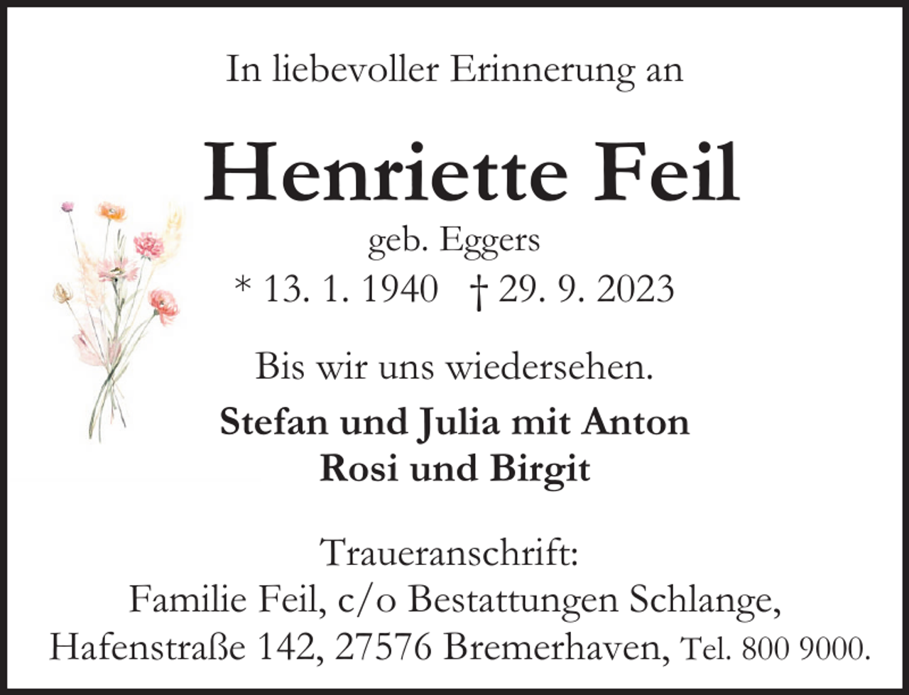 <p>In liebevoller Erinnerung an</p><p>Henriette Feil<br />geb. Eggers</p><p>* 13. 1. 1940 † 29. 9. 2023<br />Bis wir uns wiedersehen.<br />Stefan und Julia mit Anton<br />Rosi und Birgit<br />Traueranschrift:<br />Familie Feil, c/o Bestattungen Schlange,<br />Hafenstraße 142, 27576 Bremerhaven, Tel. 800 9000.</p>