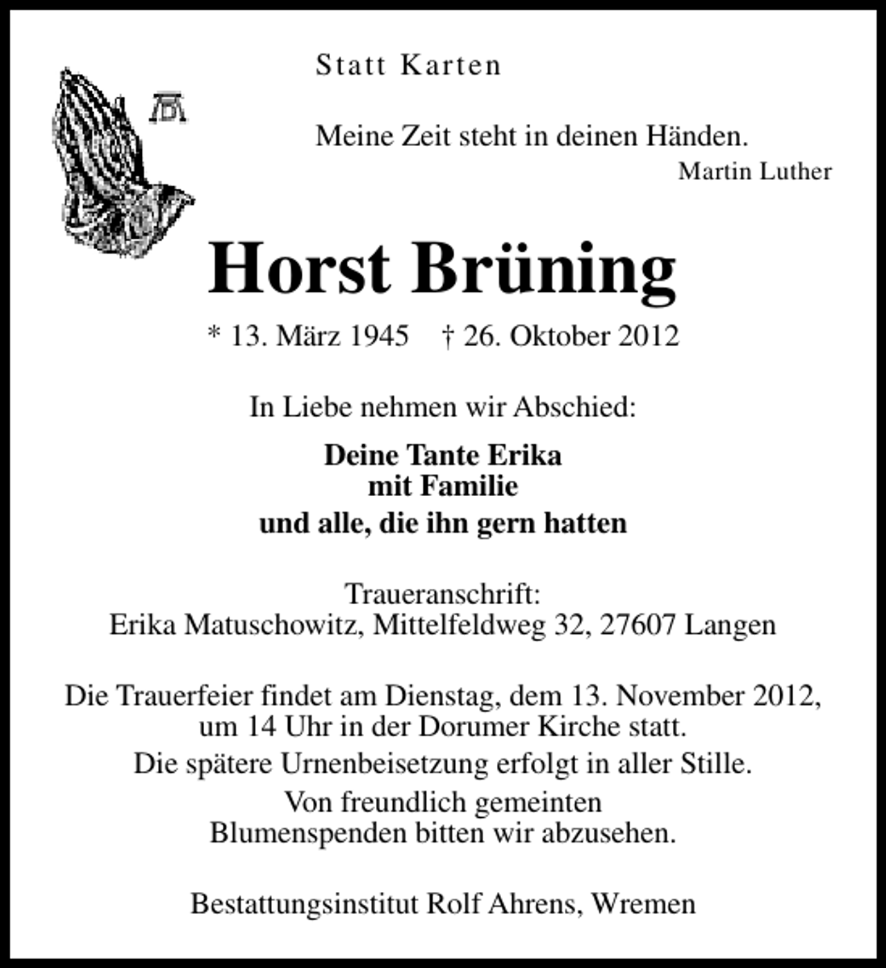 <p>Statt Karten<br />Meine Zeit steht in deinen Händen.</p><p>Martin Luther</p><p>Horst Brüning</p><p>* 13. März 1945</p><p>† 26. Oktober 2012</p><p>In Liebe nehmen wir Abschied:<br />Deine Tante Erika<br />mit Familie<br />und alle, die ihn gern hatten<br />Traueranschrift:<br />Erika Matuschowitz, Mittelfeldweg 32, 27607 Langen<br />Die Trauerfeier findet am Dienstag, dem 13. November 2012,<br />um 14 Uhr in der Dorumer Kirche statt.<br />Die spätere Urnenbeisetzung erfolgt in aller Stille.<br />Von freundlich gemeinten<br />Blumenspenden bitten wir abzusehen.<br />Bestattungsinstitut Rolf Ahrens, Wremen</p>
