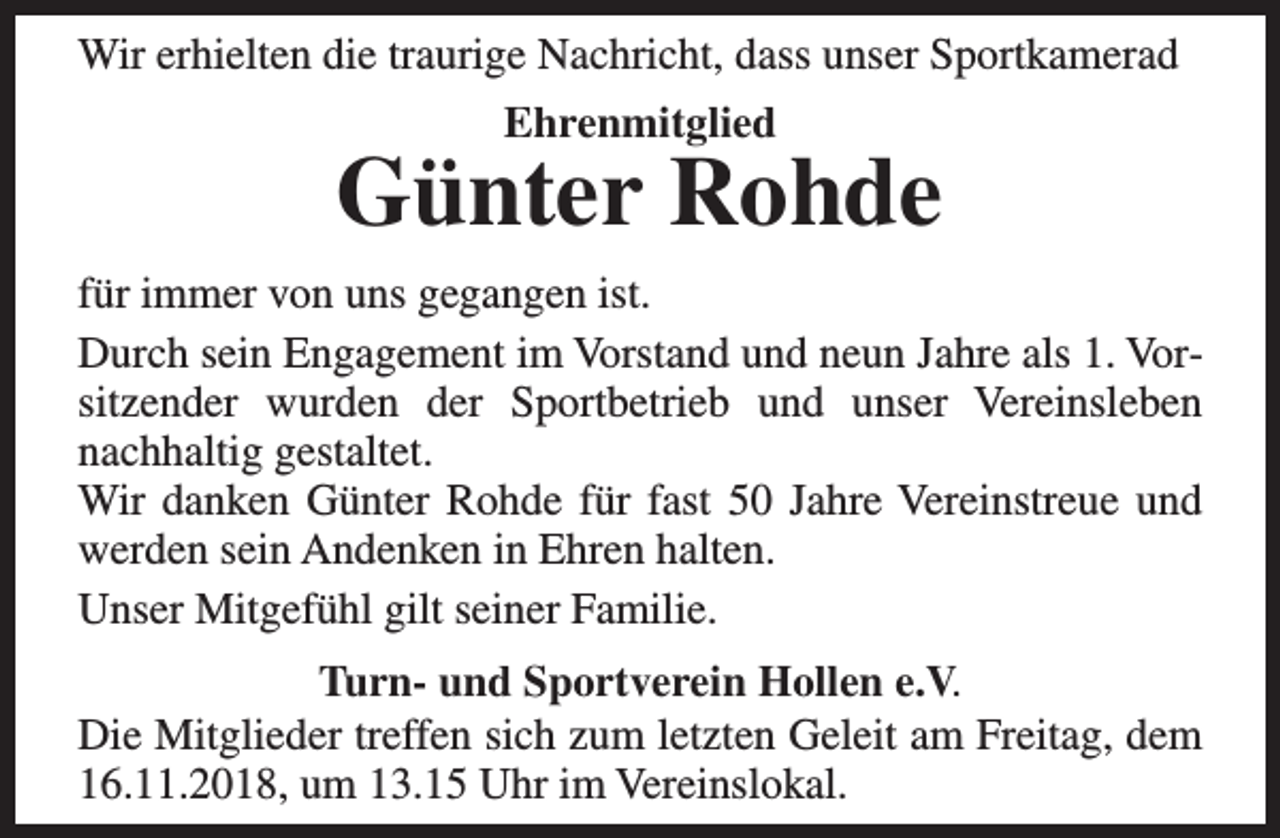 <p>Wir erhielten die traurige Nachricht, dass unser Sportkamerad<br />Ehrenmitglied</p><p>Günter Rohde</p><p>für immer von uns gegangen ist.<br />Durch sein Engagement im Vorstand und neun Jahre als 1. Vorsitzender wurden der Sportbetrieb und unser Vereinsleben<br />nachhaltig gestaltet.<br />Wir danken Günter Rohde für fast 50 Jahre Vereinstreue und<br />werden sein Andenken in Ehren halten.<br />Unser Mitgefühl gilt seiner Familie.<br />Turn- und Sportverein Hollen e.V.<br />Die Mitglieder treffen sich zum letzten Geleit am Freitag, dem<br />16.11.2018, um 13.15 Uhr im Vereinslokal.</p>