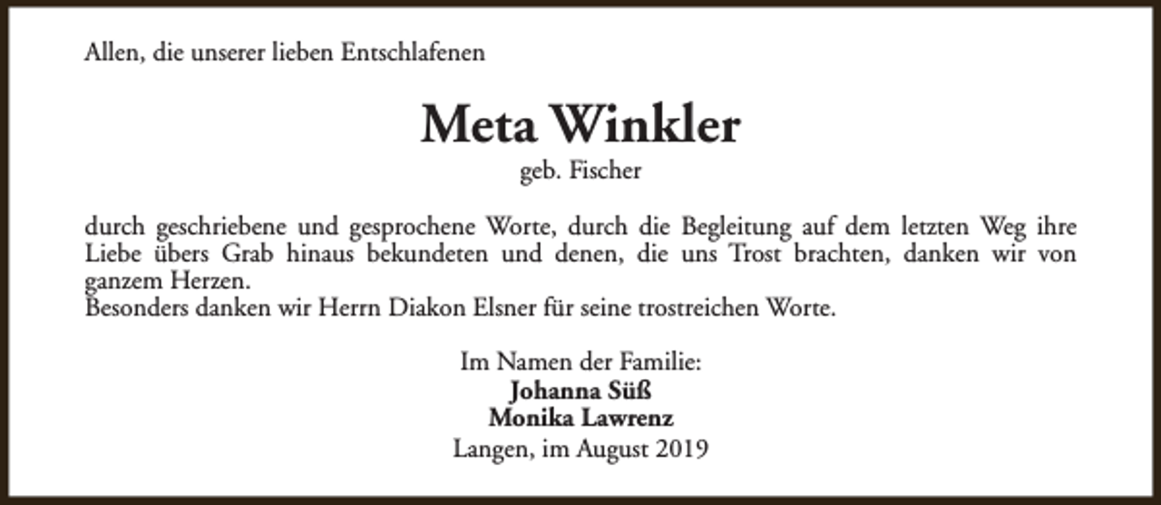 <p>Allen, die unserer lieben Entschlafenen</p><p>Meta Winkler<br />geb. Fischer</p><p>durch geschriebene und gesprochene Worte, durch die Begleitung auf dem letzten Weg ihre<br />Liebe übers Grab hinaus bekundeten und denen, die uns Trost brachten, danken wir von<br />ganzem Herzen.<br />Besonders danken wir Herrn Diakon Elsner für seine trostreichen Worte.<br />Im Namen der Familie:<br />Johanna Süß<br />Monika Lawrenz<br />Langen, im August 2019</p>