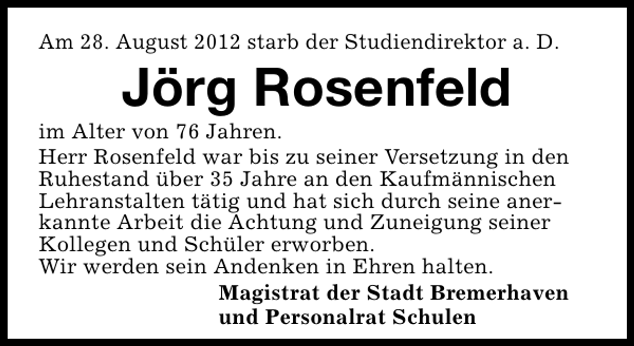 <p>Am 28. August 2012 starb der Studiendirektor a. D.</p><p>Jörg Rosenfeld</p><p>im Alter von 76 Jahren.<br />Herr Rosenfeld war bis zu seiner Versetzung in den<br />Ruhestand über 35 Jahre an den Kaufmännischen<br />Lehranstalten tätig und hat sich durch seine anerkannte Arbeit die Achtung und Zuneigung seiner<br />Kollegen und Schüler erworben.<br />Wir werden sein Andenken in Ehren halten.<br />Magistrat der Stadt Bremerhaven<br />und Personalrat Schulen</p>