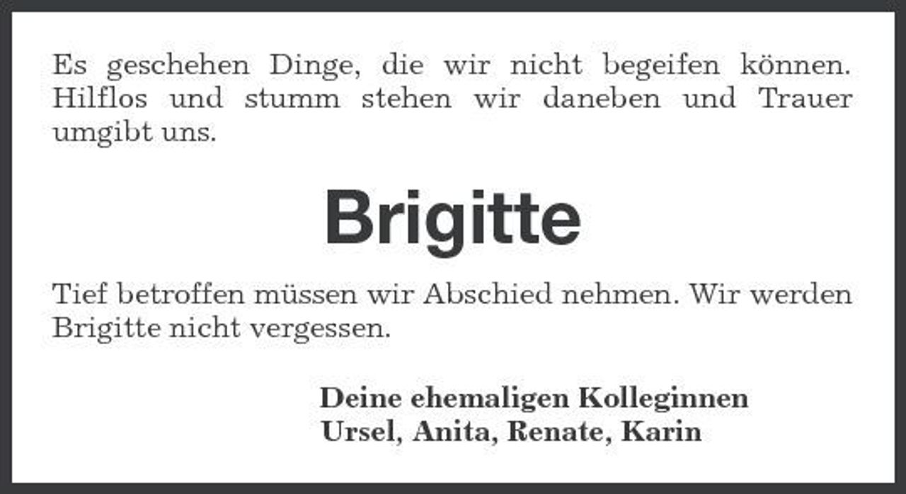 <p>Es geschehen Dinge, die wir nicht begeifen können. Hilflos und stumm stehen wir daneben und Trauer umgibt uns.</p>
<p>Brigitte<br />Tief betroffen müssen wir Abschied nehmen. Wir werden Brigitte nicht vergessen. Deine ehemaligen Kolleginnen Ursel, Anita, Renate, Karin</p>