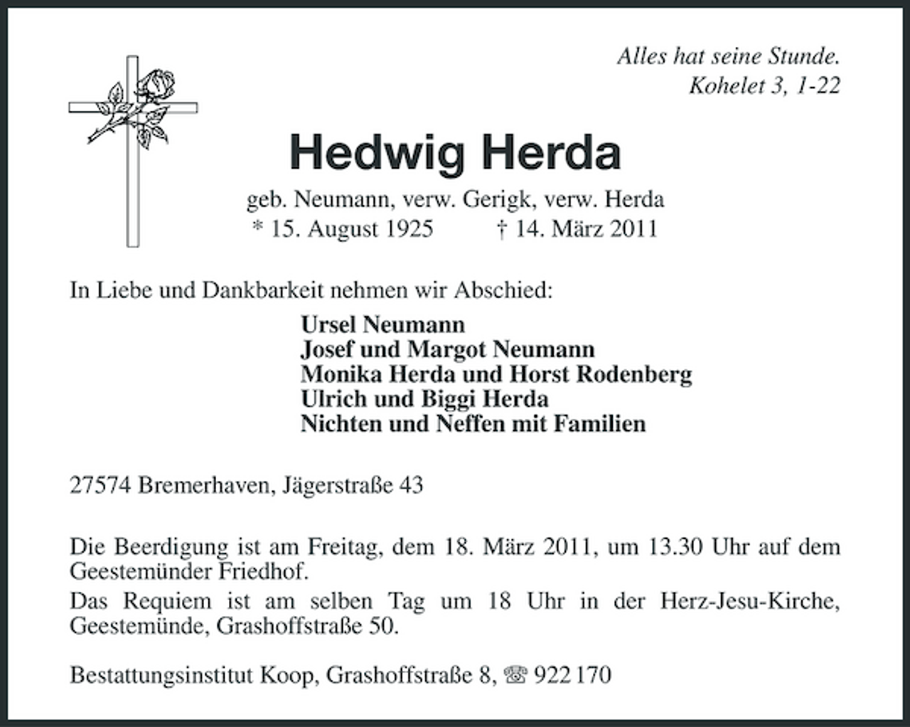 <p>Alles hat seine Stunde.<br />Kohelet 3, 1-22<br />Hedwig Herda<br />geb. Neumann, verw. Gerigk, verw. Herda<br />* 15. August 1925 † 14. März 2011<br />In Liebe und Dankbarkeit nehmen wir Abschied:<br />Ursel Neumann<br />Josef und Margot Neumann<br />Monika Herda und Horst Rodenberg<br />Ulrich und Biggi Herda<br />Nichten und Neffen mit Familien<br />27574 Bremerhaven, Jägerstraße 43<br />Die Beerdigung ist am Freitag, dem 18. März 2011, um 13.30 Uhr auf dem Geestemünder Friedhof.<br />Das Requiem ist am selben Tag um 18 Uhr in der Herz-Jesu-Kirche,<br />Geestemünde, Grashoffstraße 50.</p><p>Bestattungsinstitut Koop, Grashoffstraße 8, T 922 170</p>
