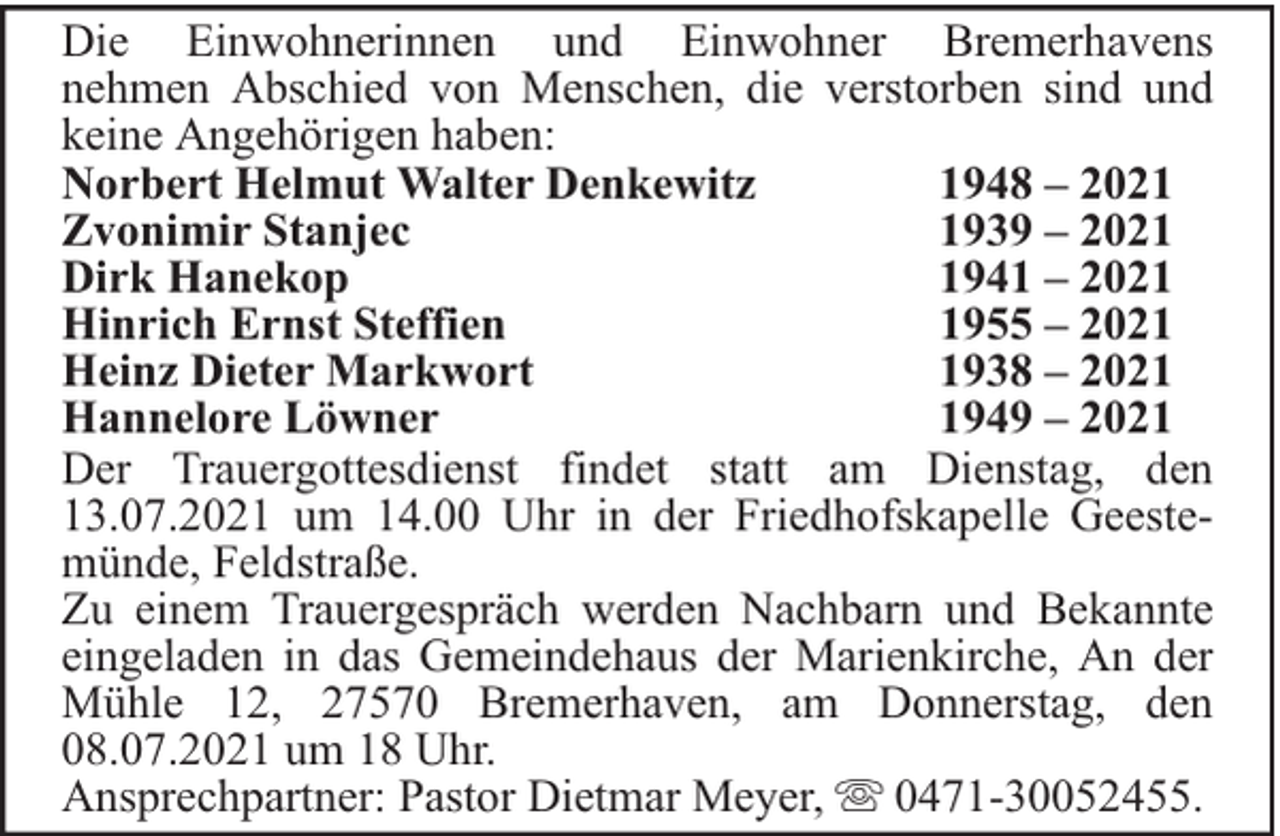 <p>Die Einwohnerinnen und Einwohner Bremerhavens<br />nehmen Abschied von Menschen, die verstorben sind und<br />keine Angehörigen haben:<br />Norbert Helmut Walter Denkewitz<br />1948 – 2021<br />Zvonimir Stanjec<br />1939 – 2021<br />Dirk Hanekop<br />1941 – 2021<br />Hinrich Ernst Steffien<br />1955 – 2021<br />Heinz Dieter Markwort<br />1938 – 2021<br />Hannelore Löwner<br />1949 – 2021<br />Der Trauergottesdienst findet statt am Dienstag, den<br />13.07.2021 um 14.00 Uhr in der Friedhofskapelle Geestemünde, Feldstraße.<br />Zu einem Trauergespräch werden Nachbarn und Bekannte<br />eingeladen in das Gemeindehaus der Marienkirche, An der<br />Mühle 12, 27570 Bremerhaven, am Donnerstag, den<br />08.07.2021 um 18 Uhr.<br />Ansprechpartner: Pastor Dietmar Meyer, 0471-30052455.</p>