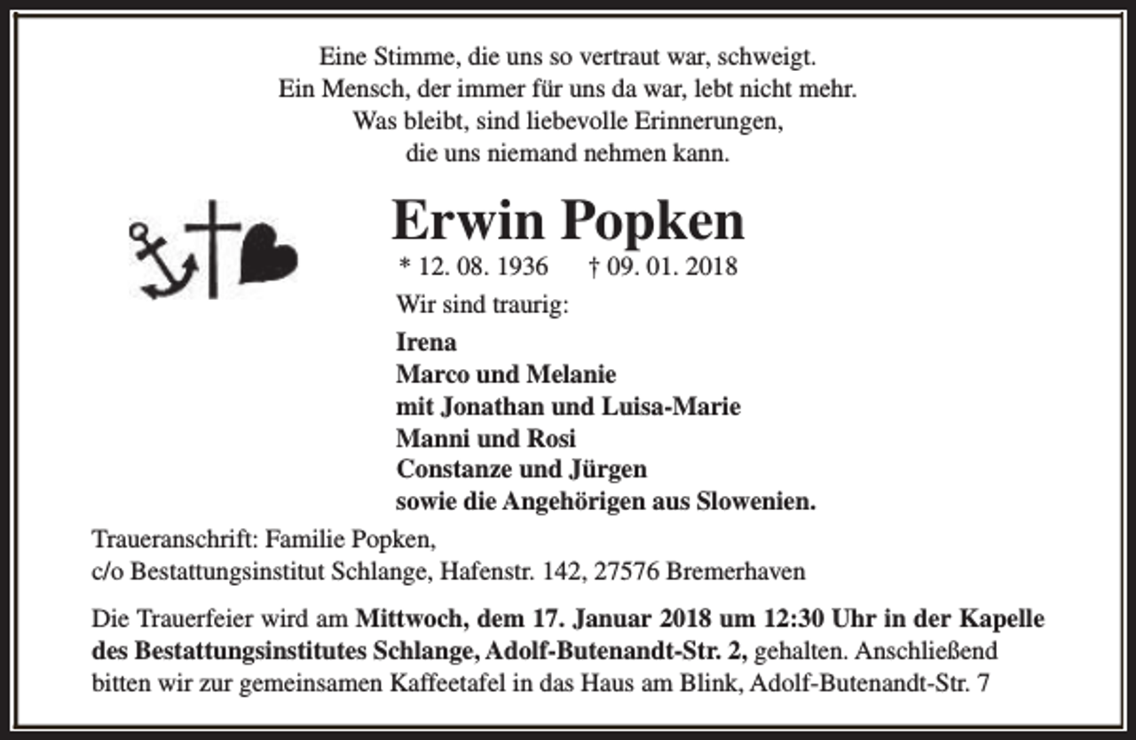 <p>Eine Stimme, die uns so vertraut war, schweigt.<br />Ein Mensch, der immer für uns da war, lebt nicht mehr.<br />Was bleibt, sind liebevolle Erinnerungen,<br />die uns niemand nehmen kann.</p><p>Erwin Popken</p><p>* 12. 08. 1936<br />† 09. 01. 2018<br />Wir sind traurig:<br />Irena<br />Marco und Melanie<br />mit Jonathan und Luisa-Marie<br />Manni und Rosi<br />Constanze und Jürgen<br />sowie die Angehörigen aus Slowenien.<br />Traueranschrift: Familie Popken,<br />c/o Bestattungsinstitut Schlange, Hafenstr. 142, 27576 Bremerhaven<br />Die Trauerfeier wird am Mittwoch, dem 17. Januar 2018 um 12:30 Uhr in der Kapelle<br />des Bestattungsinstitutes Schlange, Adolf-Butenandt-Str. 2, gehalten. Anschließend<br />bitten wir zur gemeinsamen Kaffeetafel in das Haus am Blink, Adolf-Butenandt-Str. 7</p>
