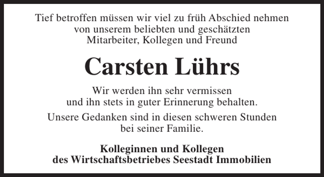 <p>Tief betroffen müssen wir viel zu früh Abschied nehmen<br />von unserem beliebten und geschätzten<br />Mitarbeiter, Kollegen und Freund</p><p>Carsten Lührs</p><p>Wir werden ihn sehr vermissen<br />und ihn stets in guter Erinnerung behalten.<br />Unsere Gedanken sind in diesen schweren Stunden<br />bei seiner Familie.<br />Kolleginnen und Kollegen<br />des Wirtschaftsbetriebes Seestadt Immobilien</p>