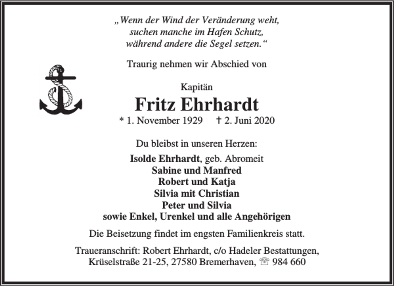 <p>„Wenn der Wind der Veränderung weht,<br />suchen manche im Hafen Schutz,<br />während andere die Segel setzen.“<br />Traurig nehmen wir Abschied von<br />Kapitän</p>
<p>Fritz Ehrhardt</p>
<p>* 1. November 1929</p>
<p>B 2. Juni 2020</p>
<p>Du bleibst in unseren Herzen:<br />Isolde Ehrhardt, geb. Abromeit<br />Sabine und Manfred<br />Robert und Katja<br />Silvia mit Christian<br />Peter und Silvia<br />sowie Enkel, Urenkel und alle Angehörigen<br />Die Beisetzung findet im engsten Familienkreis statt.<br />Traueranschrift: Robert Ehrhardt, c/o Hadeler Bestattungen,<br />Krüselstraße 21-25, 27580 Bremerhaven, ℡ 984 660</p>