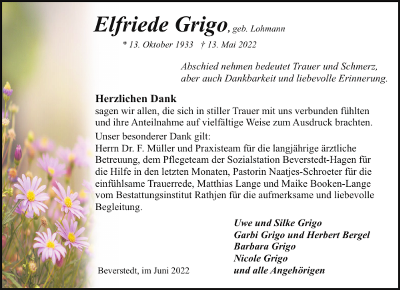 <p>Elfriede Grigo, geb. Lohmann<br />* 13. Oktober 1933 † 13. Mai 2022</p><p>Abschied nehmen bedeutet Trauer und Schmerz,<br />aber auch Dankbarkeit und liebevolle Erinnerung.</p><p>Herzlichen Dank</p><p>sagen wir allen, die sich in stiller Trauer mit uns verbunden fühlten<br />und ihre Anteilnahme auf vielfältige Weise zum Ausdruck brachten.<br />Unser besonderer Dank gilt:<br />Herrn Dr. F. Müller und Praxisteam für die langjährige ärztliche<br />Betreuung, dem Pflegeteam der Sozialstation Beverstedt-Hagen für<br />die Hilfe in den letzten Monaten, Pastorin Naatjes-Schroeter für die<br />einfühlsame Trauerrede, Matthias Lange und Maike Booken-Lange<br />vom Bestattungsinstitut Rathjen für die aufmerksame und liebevolle<br />Begleitung.</p><p>Beverstedt, im Juni 2022</p><p>Uwe und Silke Grigo<br />Garbi Grigo und Herbert Bergel<br />Barbara Grigo<br />Nicole Grigo<br />und alle Angehörigen</p>