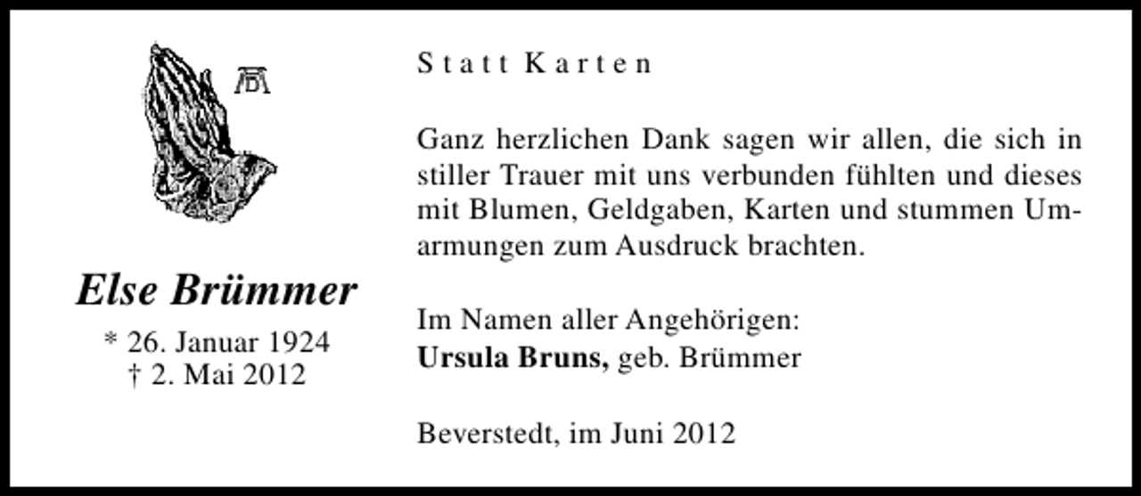 <p>Statt Karten</p><p>Else Brümmer<br />* 26. Januar 1924<br />† 2. Mai 2012</p><p>Ganz herzlichen Dank sagen wir allen, die sich in<br />stiller Trauer mit uns verbunden fühlten und dieses<br />mit Blumen, Geldgaben, Karten und stummen Umarmungen zum Ausdruck brachten.<br />Im Namen aller Angehörigen:<br />Ursula Bruns, geb. Brümmer<br />Beverstedt, im Juni 2012</p>