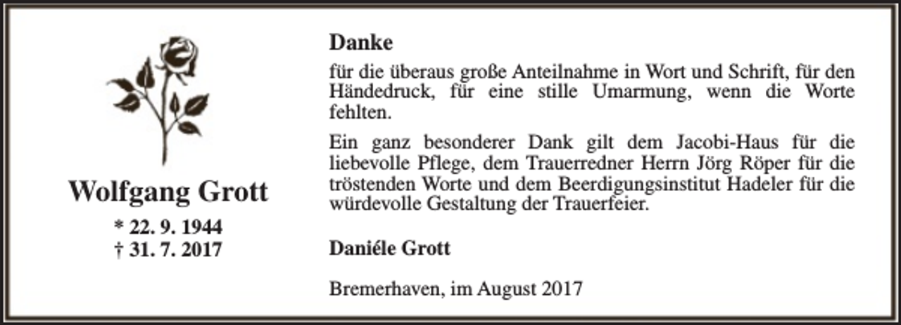 <p>Danke</p><p>Wolfgang Grott<br />* 22. 9. 1944<br />† 31. 7. 2017</p><p>für die überaus große Anteilnahme in Wort und Schrift, für den<br />Händedruck, für eine stille Umarmung, wenn die Worte<br />fehlten.<br />Ein ganz besonderer Dank gilt dem Jacobi-Haus für die<br />liebevolle Pflege, dem Trauerredner Herrn Jörg Röper für die<br />tröstenden Worte und dem Beerdigungsinstitut Hadeler für die<br />würdevolle Gestaltung der Trauerfeier.<br />Daniéle Grott<br />Bremerhaven, im August 2017</p>