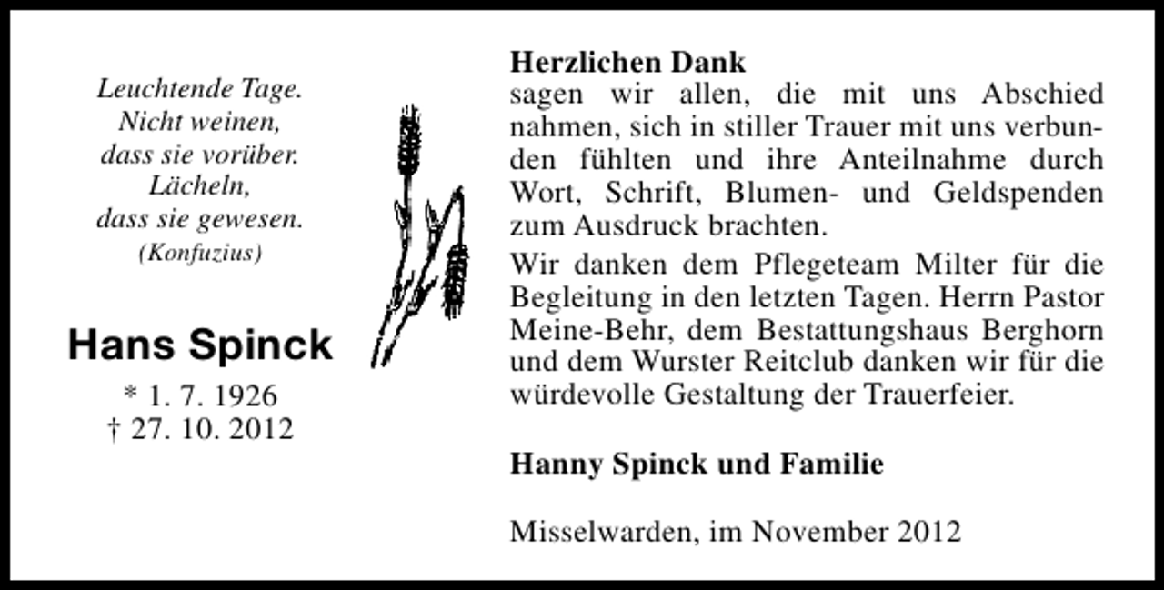 <p>Leuchtende Tage.<br />Nicht weinen,<br />dass sie vorüber.<br />Lächeln,<br />dass sie gewesen.<br />(Konfuzius)</p><p>Hans Spinck<br />* 1. 7. 1926<br />† 27. 10. 2012</p><p>Herzlichen Dank<br />sagen wir allen, die mit uns Abschied<br />nahmen, sich in stiller Trauer mit uns verbunden fühlten und ihre Anteilnahme durch<br />Wort, Schrift, Blumen- und Geldspenden<br />zum Ausdruck brachten.<br />Wir danken dem Pflegeteam Milter für die<br />Begleitung in den letzten Tagen. Herrn Pastor<br />Meine-Behr, dem Bestattungshaus Berghorn<br />und dem Wurster Reitclub danken wir für die<br />würdevolle Gestaltung der Trauerfeier.<br />Hanny Spinck und Familie<br />Misselwarden, im November 2012</p>