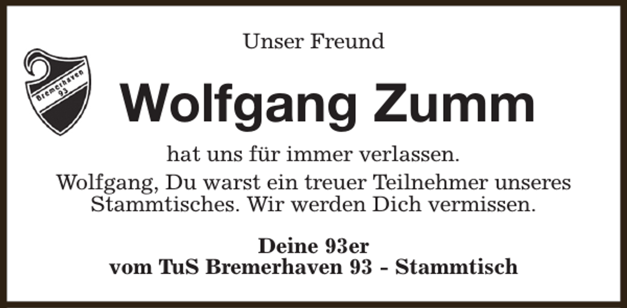 <p>Unser Freund</p><p>Wolfgang Zumm<br />hat uns für immer verlassen.<br />Wolfgang, Du warst ein treuer Teilnehmer unseres<br />Stammtisches. Wir werden Dich vermissen.<br />Deine 93er<br />vom TuS Bremerhaven 93 - Stammtisch</p>