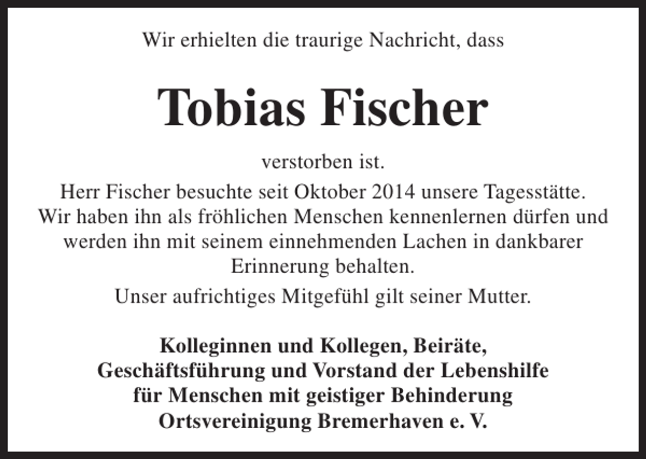 <p>Wir erhielten die traurige Nachricht, dass</p><p>Tobias Fischer<br />verstorben ist.<br />Herr Fischer besuchte seit Oktober 2014 unsere Tagesstätte.<br />Wir haben ihn als fröhlichen Menschen kennenlernen dürfen und<br />werden ihn mit seinem einnehmenden Lachen in dankbarer<br />Erinnerung behalten.<br />Unser aufrichtiges Mitgefühl gilt seiner Mutter.<br />Kolleginnen und Kollegen, Beiräte,<br />Geschäftsführung und Vorstand der Lebenshilfe<br />für Menschen mit geistiger Behinderung<br />Ortsvereinigung Bremerhaven e. V.</p>