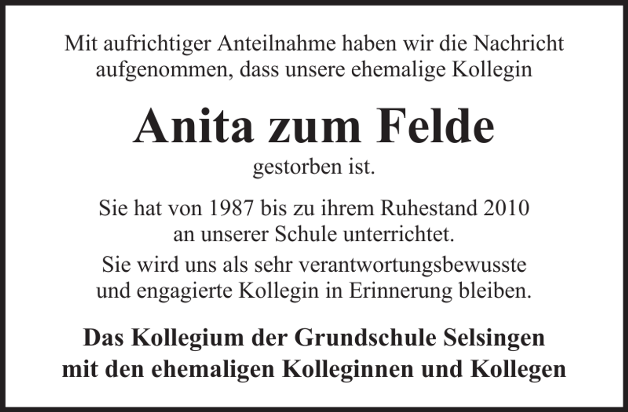 <p>Mit aufrichtiger Anteilnahme haben wir die Nachricht<br />aufgenommen, dass unsere ehemalige Kollegin</p><p>Anita zum Felde<br />gestorben ist.<br />Sie hat von 1987 bis zu ihrem Ruhestand 2010<br />an unserer Schule unterrichtet.<br />Sie wird uns als sehr verantwortungsbewusste<br />und engagierte Kollegin in Erinnerung bleiben.</p><p>Das Kollegium der Grundschule Selsingen<br />mit den ehemaligen Kolleginnen und Kollegen</p>
