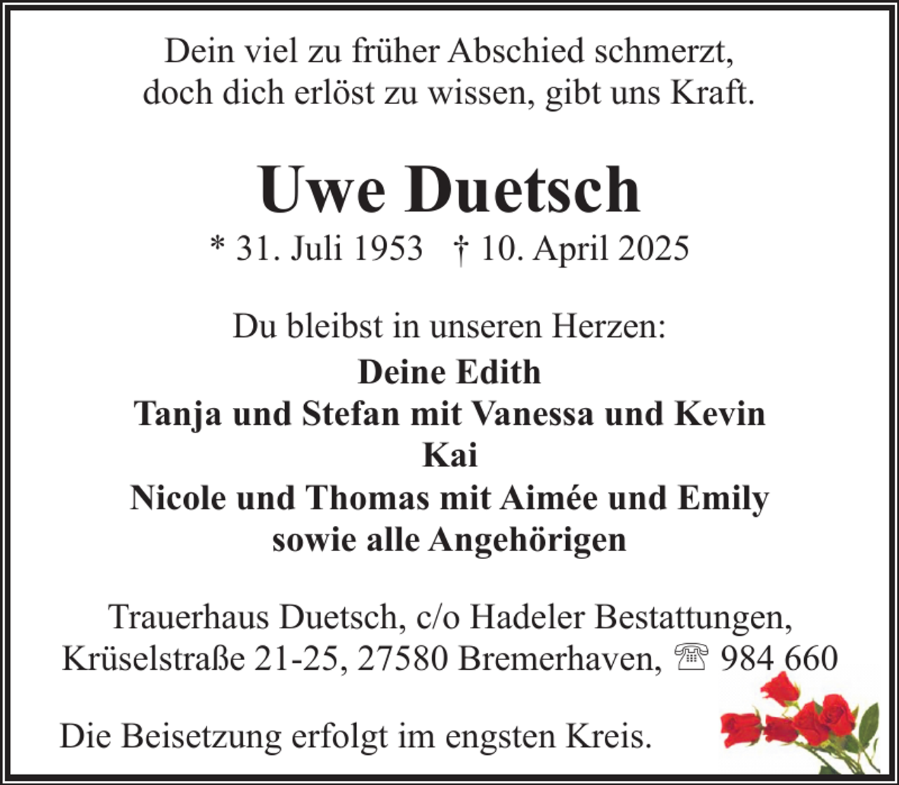<p>Dein viel zu früher Abschied schmerzt,<br />doch dich erlöst zu wissen, gibt uns Kraft.</p><p>Uwe Duetsch</p><p>* 31. Juli 1953 † 10. April 2025<br />Du bleibst in unseren Herzen:<br />Deine Edith<br />Tanja und Stefan mit Vanessa und Kevin<br />Kai<br />Nicole und Thomas mit Aimée und Emily<br />sowie alle Angehörigen<br />Trauerhaus Duetsch, c/o Hadeler Bestattungen,<br />Krüselstraße 21-25, 27580 Bremerhaven, ' 984 660<br />Die Beisetzung erfolgt im engsten Kreis.</p>