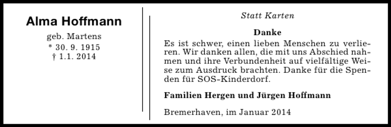 <p>Alma Hoffmann<br />geb. Martens<br />* 30. 9. 1915<br />† 1.1. 2014</p><p>Statt Karten<br />Danke<br />Es ist schwer, einen lieben Menschen zu verlieren. Wir danken allen, die mit uns Abschied nahmen und ihre Verbundenheit auf vielfältige Weise zum Ausdruck brachten. Danke für die Spenden für SOS-Kinderdorf.<br />Familien Hergen und Jürgen Hoffmann<br />Bremerhaven, im Januar 2014</p>