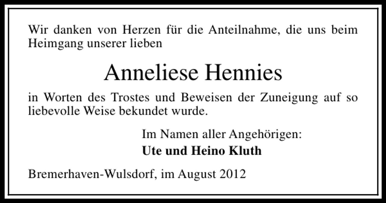 <p>Wir danken von Herzen für die Anteilnahme, die uns beim<br />Heimgang unserer lieben</p><p>Anneliese Hennies<br />in Worten des Trostes und Beweisen der Zuneigung auf so<br />liebevolle Weise bekundet wurde.<br />Im Namen aller Angehörigen:<br />Ute und Heino Kluth<br />Bremerhaven-Wulsdorf, im August 2012</p>