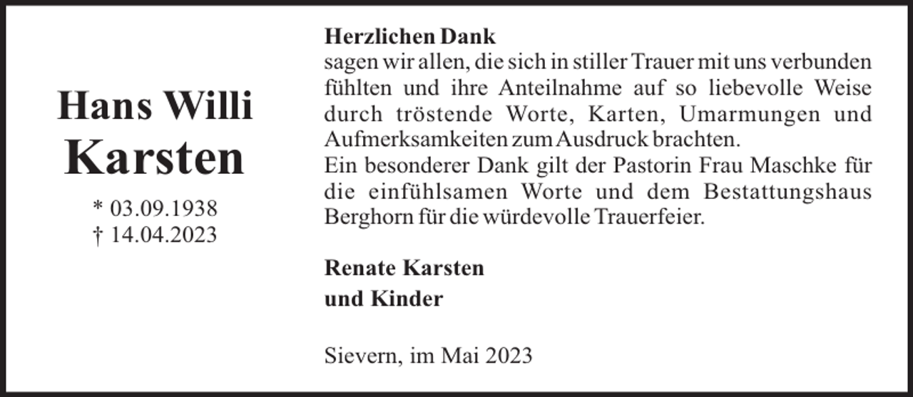 <p>Hans Willi</p><p>Karsten<br />* 03.09.1938<br />† 14.04.2023</p><p>Herzlichen Dank<br />sagen wir allen, die sich in stiller Trauer mit uns verbunden<br />fühlten und ihre Anteilnahme auf so liebevolle Weise<br />durch tröstende Worte, Karten, Umarmungen und<br />Aufmerksamkeiten zumAusdruck brachten.<br />Ein besonderer Dank gilt der Pastorin Frau Maschke für<br />die einfühlsamen Worte und dem Bestattungshaus<br />Berghorn für die würdevolle Trauerfeier.<br />Renate Karsten<br />und Kinder<br />Sievern, im Mai 2023</p>