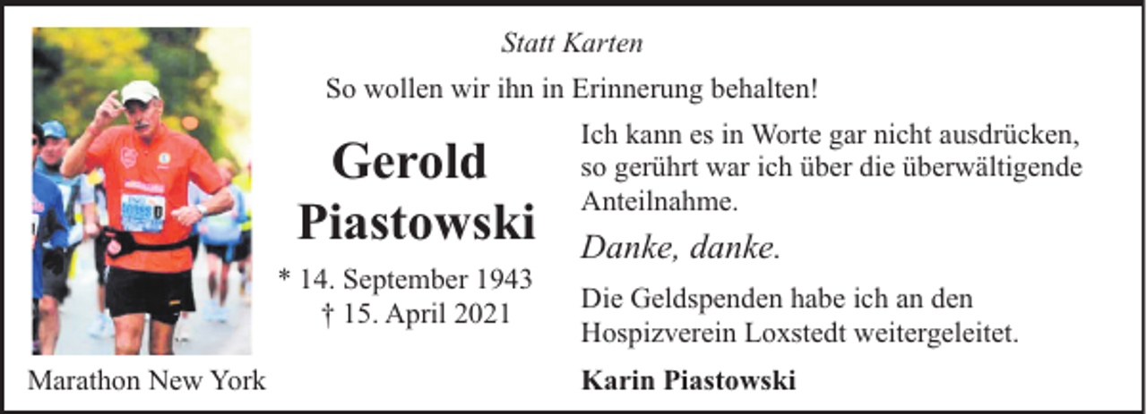 <p>Statt Karten<br />So wollen wir ihn in Erinnerung behalten!</p><p>Gerold<br />Piastowski<br />* 14. September 1943<br />† 15. April 2021<br />Marathon New York</p><p>Ich kann es in Worte gar nicht ausdrücken,<br />so gerührt war ich über die überwältigende<br />Anteilnahme.</p><p>Danke, danke.<br />Die Geldspenden habe ich an den<br />Hospizverein Loxstedt weitergeleitet.<br />Karin Piastowski</p>