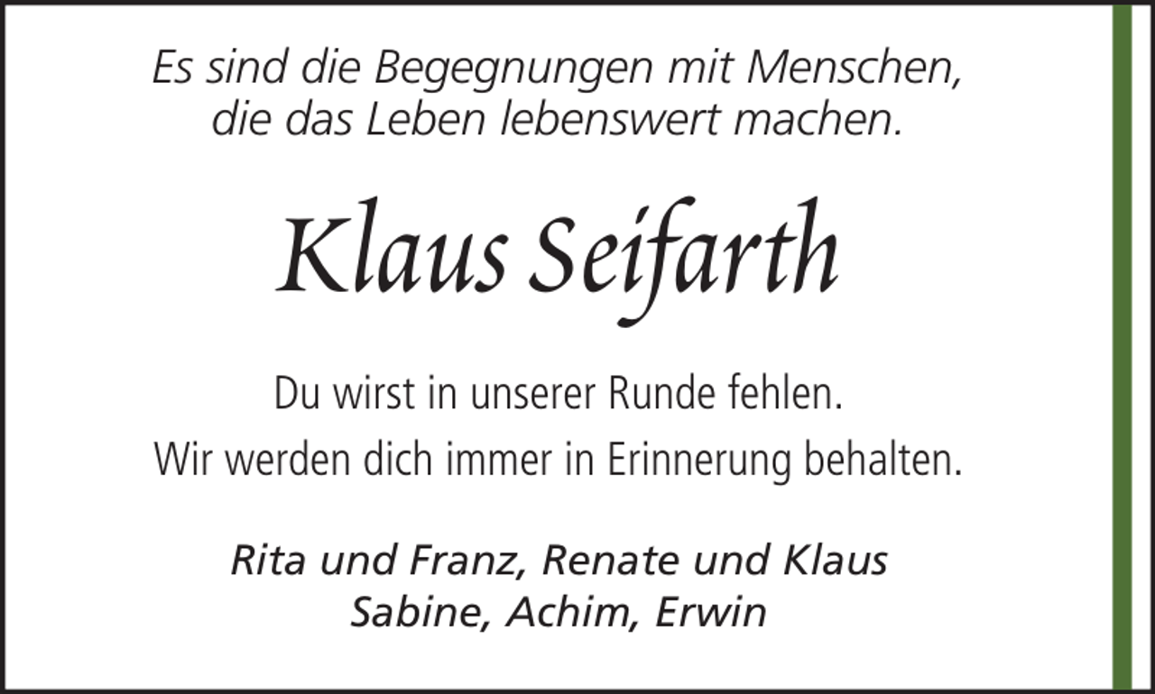 <p>Es sind die Begegnungen mit Menschen,<br />die das Leben lebenswert machen.</p><p>Klaus Seifarth<br />Du wirst in unserer Runde fehlen.<br />Wir werden dich immer in Erinnerung behalten.<br />Rita und Franz, Renate und Klaus<br />Sabine, Achim, Erwin</p>