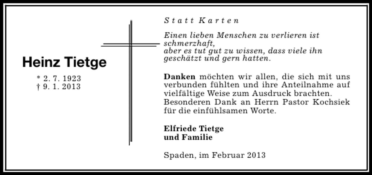 <p>Statt Karten</p><p>Heinz Tietge<br />* 2. 7. 1923<br />† 9. 1. 2013</p><p>Einen lieben Menschen zu verlieren ist<br />schmerzhaft,<br />aber es tut gut zu wissen, dass viele ihn<br />geschätzt und gern hatten.<br />Danken möchten wir allen, die sich mit uns<br />verbunden fühlten und ihre Anteilnahme auf<br />vielfältige Weise zum Ausdruck brachten.<br />Besonderen Dank an Herrn Pastor Kochsiek<br />für die einfühlsamen Worte.<br />Elfriede Tietge<br />und Familie<br />Spaden, im Februar 2013</p>