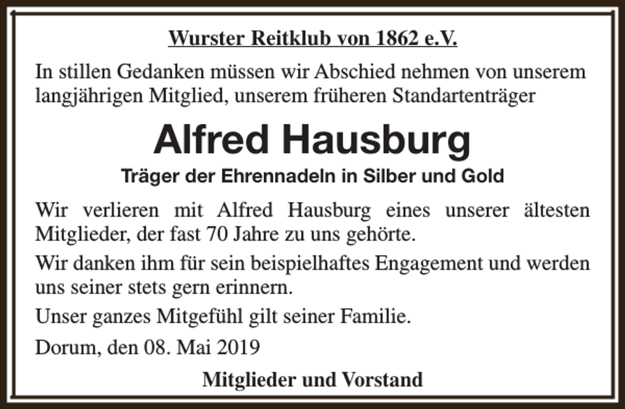<p>Wurster Reitklub von 1862 e.V.<br />In stillen Gedanken müssen wir Abschied nehmen von unserem<br />langjährigen Mitglied, unserem früheren Standartenträger</p><p>Alfred Hausburg</p><p>Träger der Ehrennadeln in Silber und Gold</p><p>Wir verlieren mit Alfred Hausburg eines unserer ältesten<br />Mitglieder, der fast 70 Jahre zu uns gehörte.<br />Wir danken ihm für sein beispielhaftes Engagement und werden<br />uns seiner stets gern erinnern.<br />Unser ganzes Mitgefühl gilt seiner Familie.<br />Dorum, den 08. Mai 2019<br />Mitglieder und Vorstand</p>