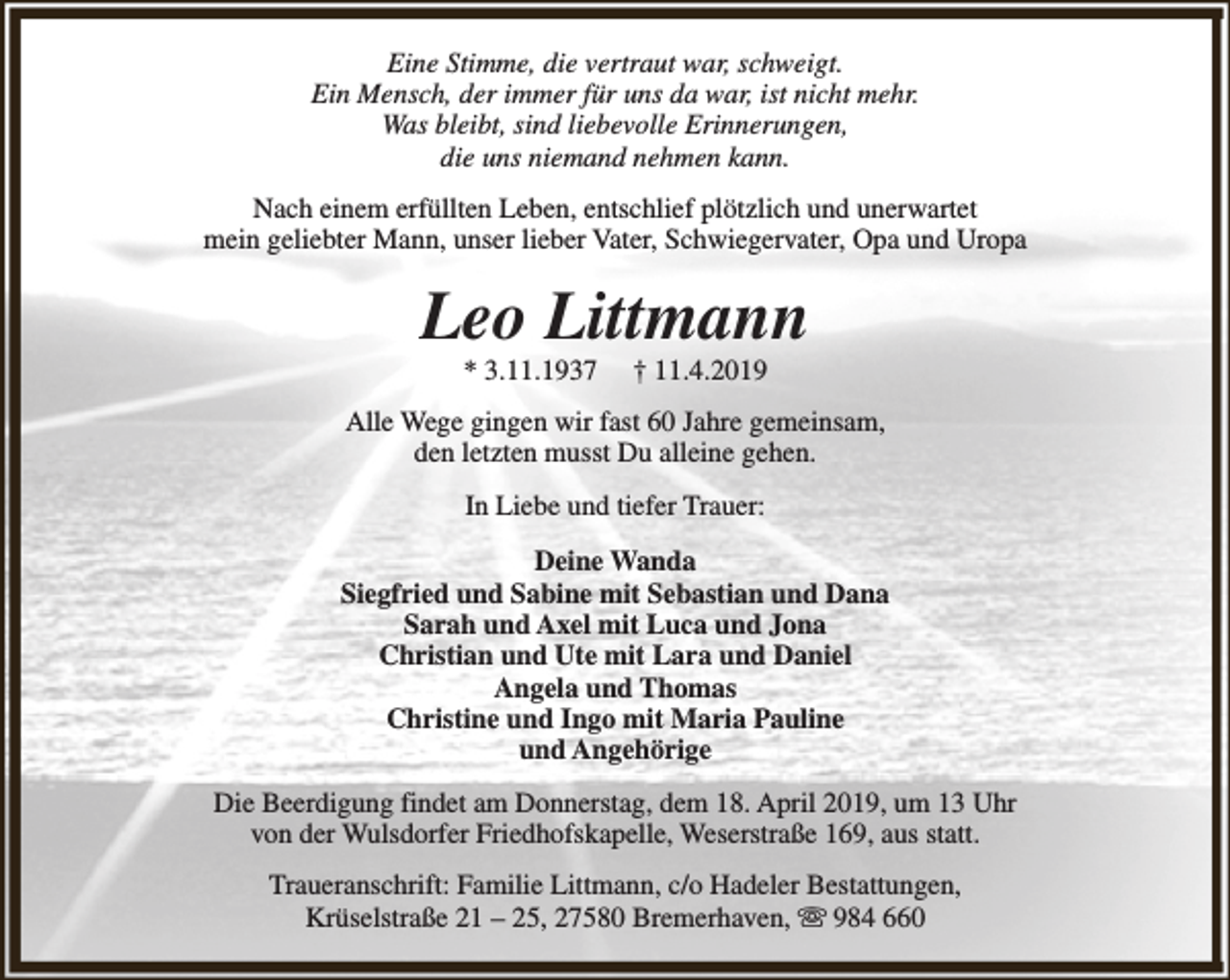 <p>Eine Stimme, die vertraut war, schweigt.<br />Ein Mensch, der immer für uns da war, ist nicht mehr.<br />Was bleibt, sind liebevolle Erinnerungen,<br />die uns niemand nehmen kann.<br />Nach einem erfüllten Leben, entschlief plötzlich und unerwartet<br />mein geliebter Mann, unser lieber Vater, Schwiegervater, Opa und Uropa</p><p>Leo Littmann<br />* 3.11.1937</p><p>† 11.4.2019</p><p>Alle Wege gingen wir fast 60 Jahre gemeinsam,<br />den letzten musst Du alleine gehen.<br />In Liebe und tiefer Trauer:<br />Deine Wanda<br />Siegfried und Sabine mit Sebastian und Dana<br />Sarah und Axel mit Luca und Jona<br />Christian und Ute mit Lara und Daniel<br />Angela und Thomas<br />Christine und Ingo mit Maria Pauline<br />und Angehörige<br />Die Beerdigung findet am Donnerstag, dem 18. April 2019, um 13 Uhr<br />von der Wulsdorfer Friedhofskapelle, Weserstraße 169, aus statt.<br />Traueranschrift: Familie Littmann, c/o Hadeler Bestattungen,<br />Krüselstraße 21 – 25, 27580 Bremerhaven, s 984 660</p>