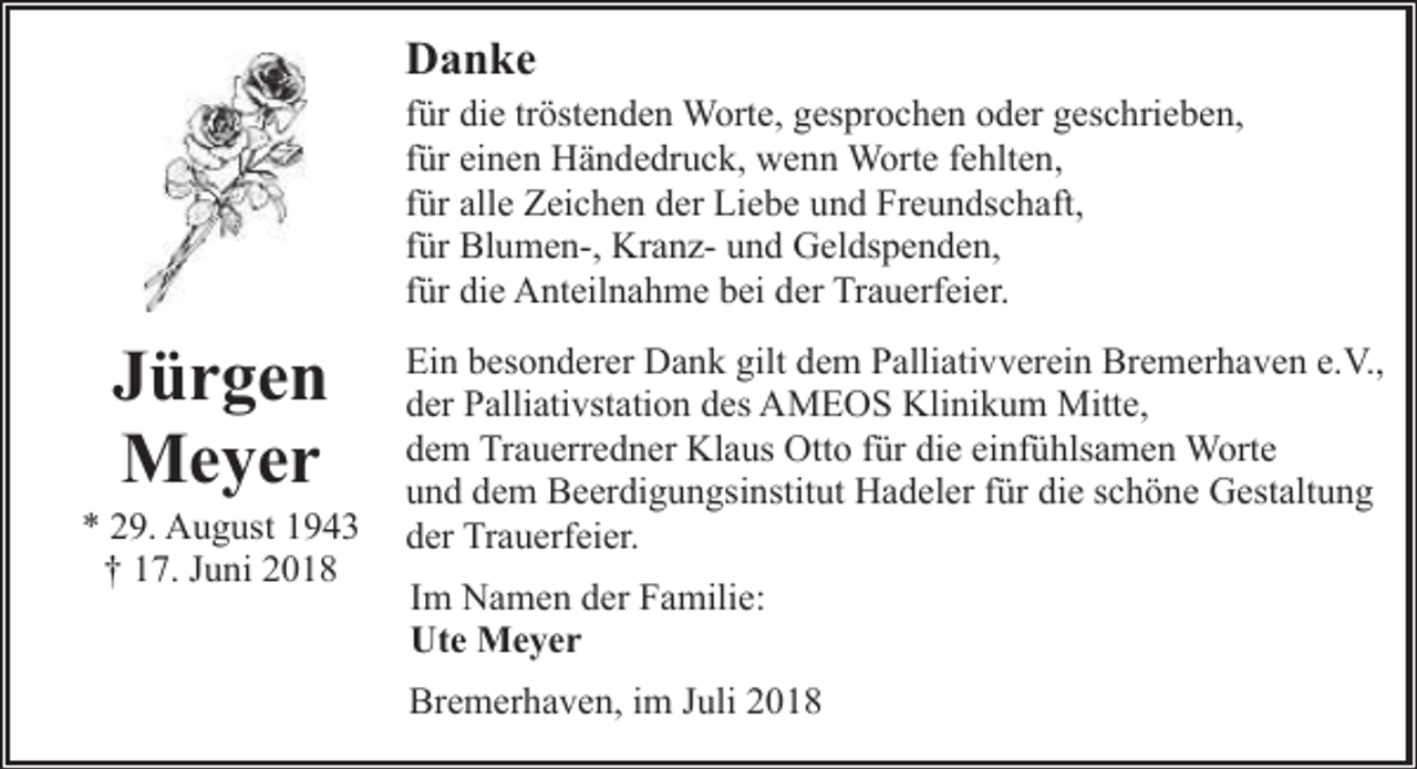 <p>Danke<br />für die tröstenden Worte, gesprochen oder geschrieben,<br />für einen Händedruck, wenn Worte fehlten,<br />für alle Zeichen der Liebe und Freundschaft,<br />für Blumen-, Kranz- und Geldspenden,<br />für die Anteilnahme bei der Trauerfeier.</p><p>Jürgen<br />Meyer</p><p>* 29. August 1943<br />† 17. Juni 2018</p><p>Ein besonderer Dank gilt dem Palliativverein Bremerhaven e.V.,<br />der Palliativstation des AMEOS Klinikum Mitte,<br />dem Trauerredner Klaus Otto für die einfühlsamen Worte<br />und dem Beerdigungsinstitut Hadeler für die schöne Gestaltung<br />der Trauerfeier.<br />Im Namen der Familie:<br />Ute Meyer<br />Bremerhaven, im Juli 2018</p>