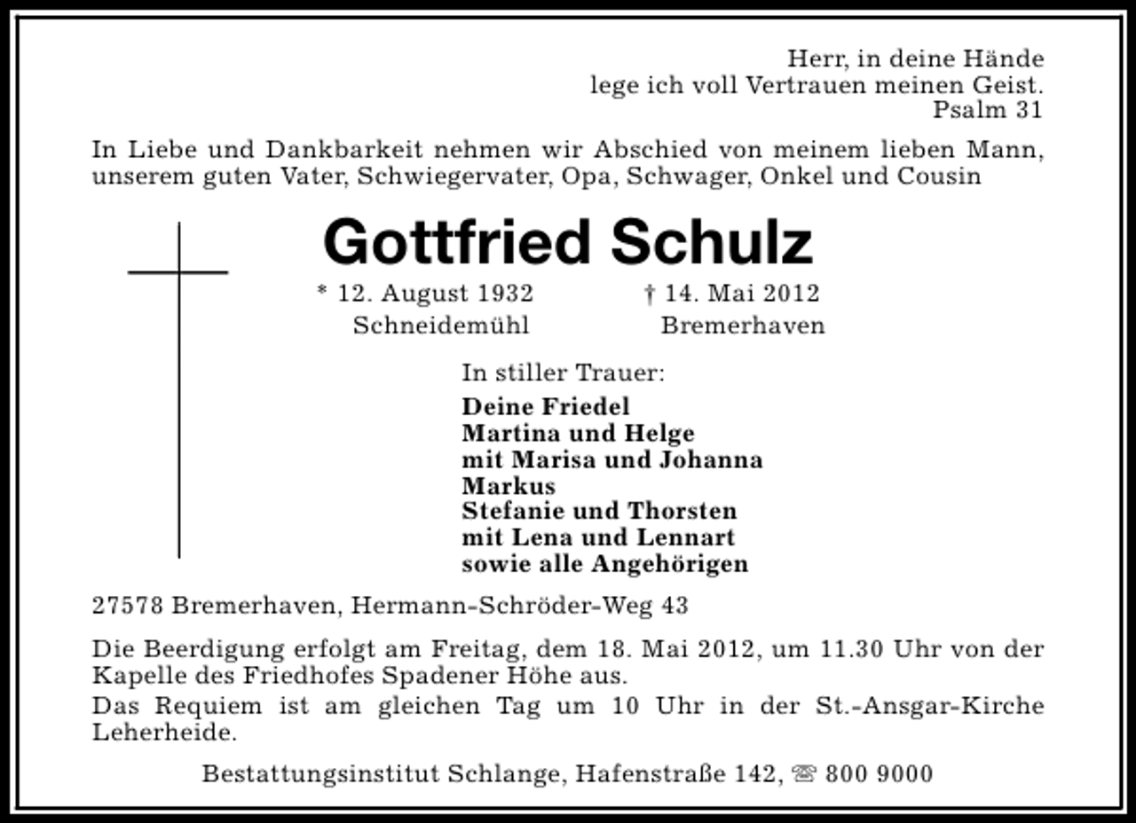 <p>Herr, in deine Hände<br />lege ich voll Vertrauen meinen Geist.<br />Psalm 31<br />In Liebe und Dankbarkeit nehmen wir Abschied von meinem lieben Mann,<br />unserem guten Vater, Schwiegervater, Opa, Schwager, Onkel und Cousin</p><p>Gottfried Schulz</p><p>* 12. August 1932<br />Schneidemühl</p><p>† 14. Mai 2012<br />Bremerhaven</p><p>In stiller Trauer:<br />Deine Friedel<br />Martina und Helge<br />mit Marisa und Johanna<br />Markus<br />Stefanie und Thorsten<br />mit Lena und Lennart<br />sowie alle Angehörigen<br />27578 Bremerhaven, Hermann-Schröder-Weg 43<br />Die Beerdigung erfolgt am Freitag, dem 18. Mai 2012, um 11.30 Uhr von der<br />Kapelle des Friedhofes Spadener Höhe aus.<br />Das Requiem ist am gleichen Tag um 10 Uhr in der St.-Ansgar-Kirche<br />Leherheide.<br />Bestattungsinstitut Schlange, Hafenstraße 142, s 800 9000</p>