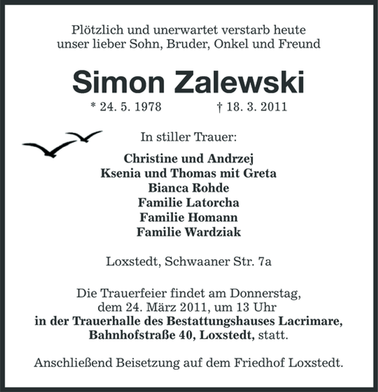 <p>Plötzlich und unerwartet verstarb heute<br />unser lieber Sohn, Bruder, Onkel und Freund<br />Simon Zalewski<br />* 24. 5. 1978 † 18. 3. 2011<br />In stiller Trauer:<br />Christine und Andrzej<br />Ksenia und Thomas mit Greta<br />Bianca Rohde<br />Familie Latorcha<br />Familie Homann<br />Familie Wardziak</p>
<p>Loxstedt, Schwaaner Str. 7a<br />Die Trauerfeier findet am Donnerstag,<br />dem 24. März 2011, um 13 Uhr<br />in der Trauerhalle des Bestattungshauses Lacrimare,<br />Bahnhofstraße 40, Loxstedt, statt.</p>
<p>Anschließend Beisetzung auf dem Friedhof Loxstedt.</p>